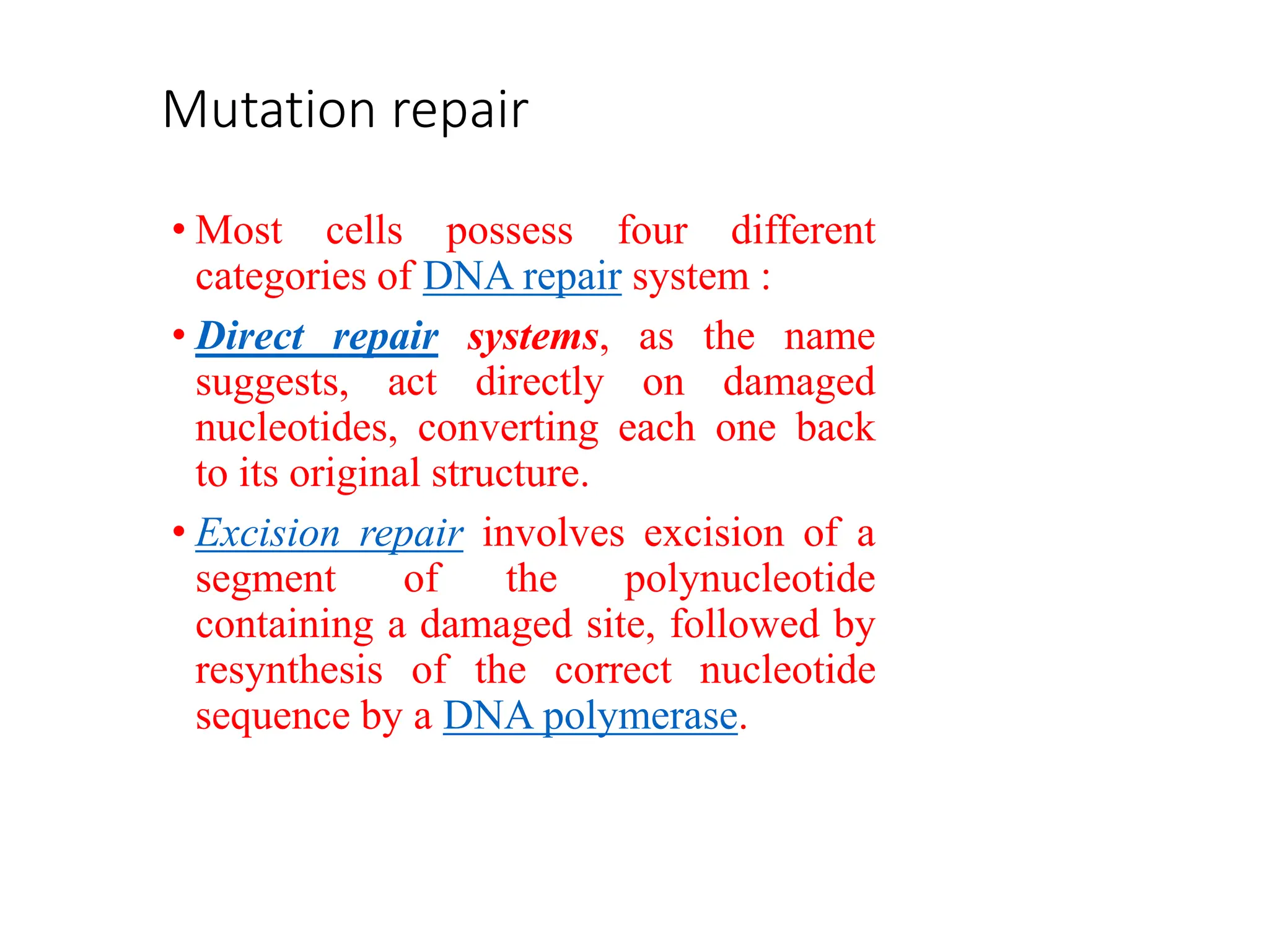 Mutation repair
• Most cells possess four different
categories of DNA repair system :
• Direct repair systems, as the name
suggests, act directly on damaged
nucleotides, converting each one back
to its original structure.
• Excision repair involves excision of a
segment of the polynucleotide
containing a damaged site, followed by
resynthesis of the correct nucleotide
sequence by a DNA polymerase.
 