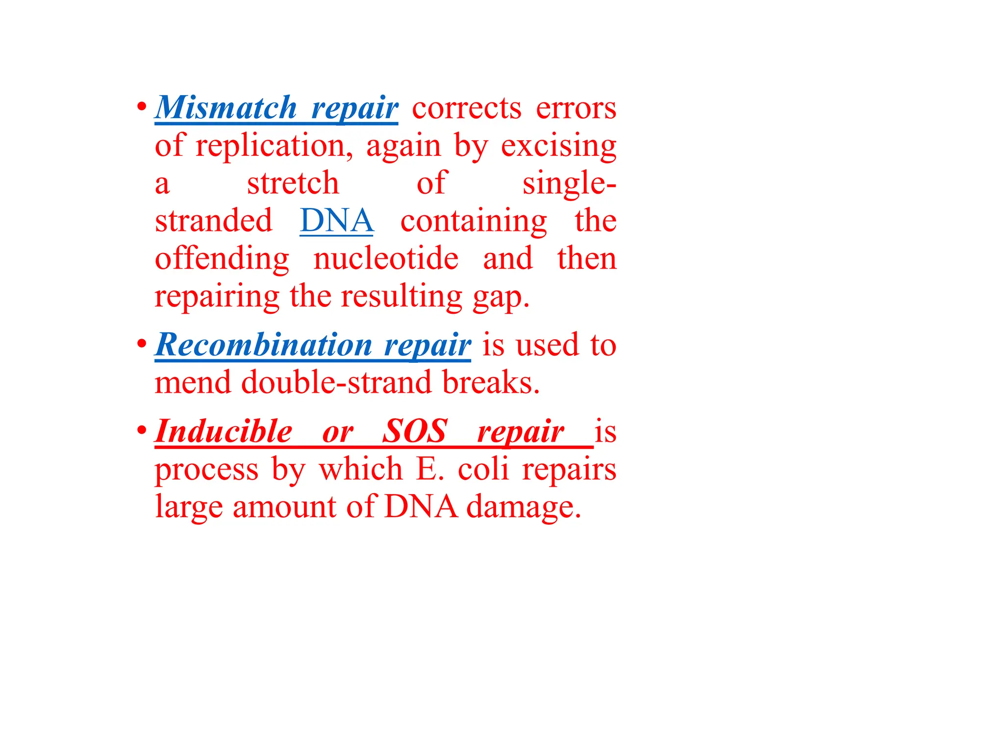 • Mismatch repair corrects errors
of replication, again by excising
a stretch of single-
stranded DNA containing the
offending nucleotide and then
repairing the resulting gap.
• Recombination repair is used to
mend double-strand breaks.
• Inducible or SOS repair is
process by which E. coli repairs
large amount of DNA damage.
 