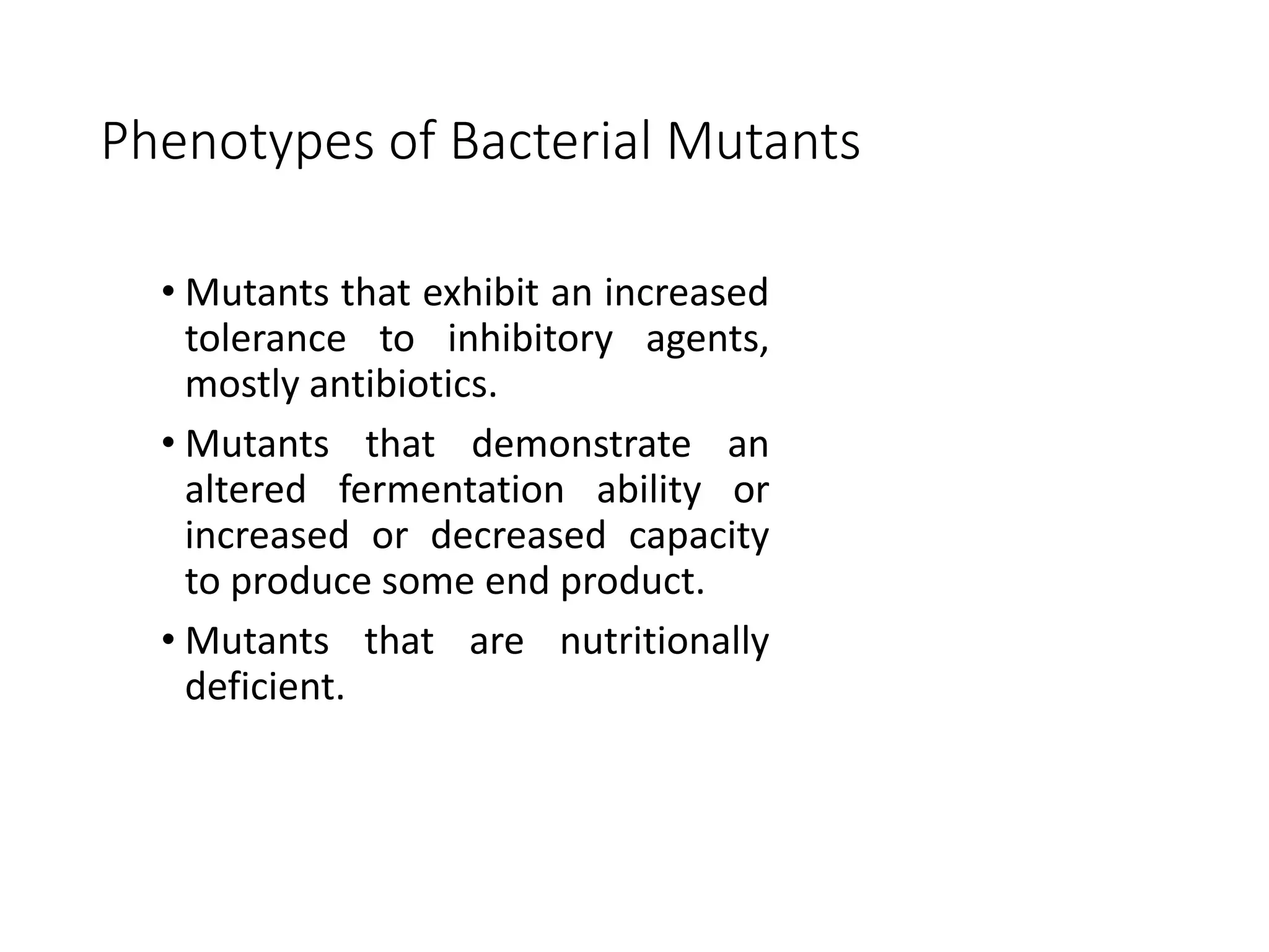 Phenotypes of Bacterial Mutants
• Mutants that exhibit an increased
tolerance to inhibitory agents,
mostly antibiotics.
• Mutants that demonstrate an
altered fermentation ability or
increased or decreased capacity
to produce some end product.
• Mutants that are nutritionally
deficient.
 