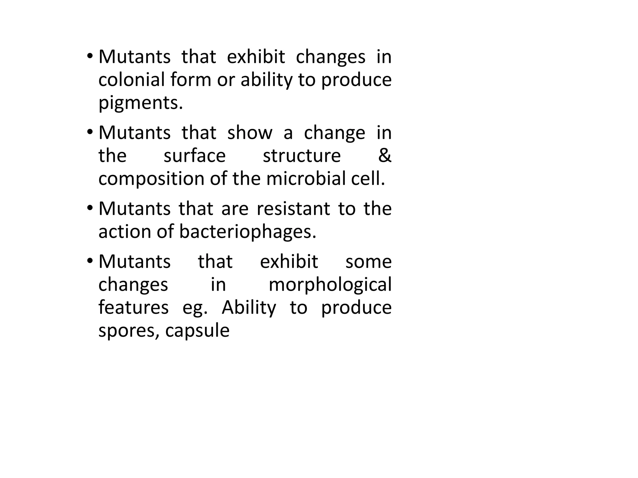 • Mutants that exhibit changes in
colonial form or ability to produce
pigments.
• Mutants that show a change in
the surface structure &
composition of the microbial cell.
• Mutants that are resistant to the
action of bacteriophages.
• Mutants that exhibit some
changes in morphological
features eg. Ability to produce
spores, capsule
 
