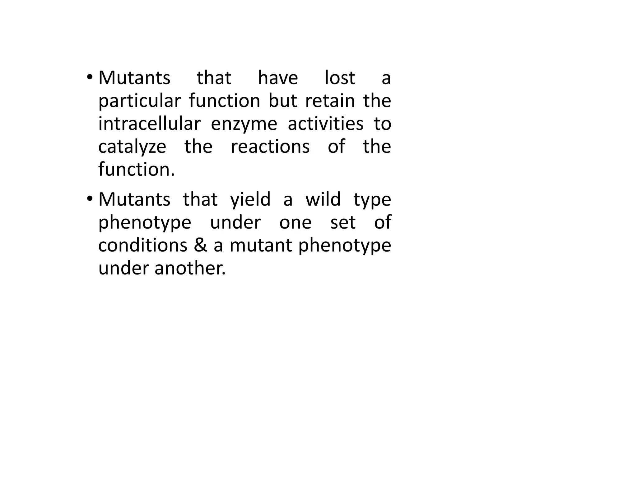 • Mutants that have lost a
particular function but retain the
intracellular enzyme activities to
catalyze the reactions of the
function.
• Mutants that yield a wild type
phenotype under one set of
conditions & a mutant phenotype
under another.
 