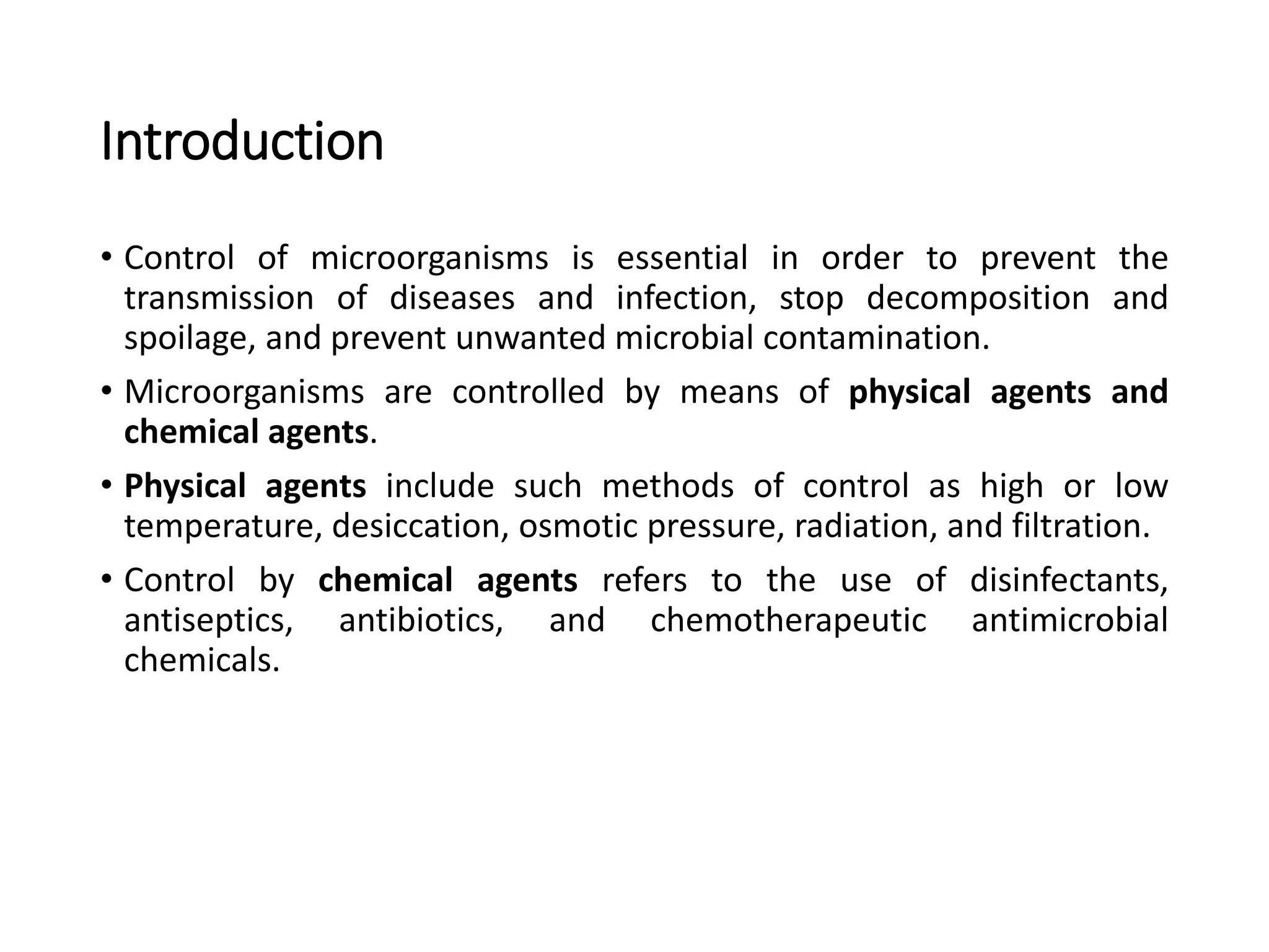 Introduction
• Control of microorganisms is essential in order to prevent the
transmission of diseases and infection, stop decomposition and
spoilage, and prevent unwanted microbial contamination.
• Microorganisms are controlled by means of physical agents and
chemical agents.
• Physical agents include such methods of control as high or low
temperature, desiccation, osmotic pressure, radiation, and filtration.
• Control by chemical agents refers to the use of disinfectants,
antiseptics, antibiotics, and chemotherapeutic antimicrobial
chemicals.
 