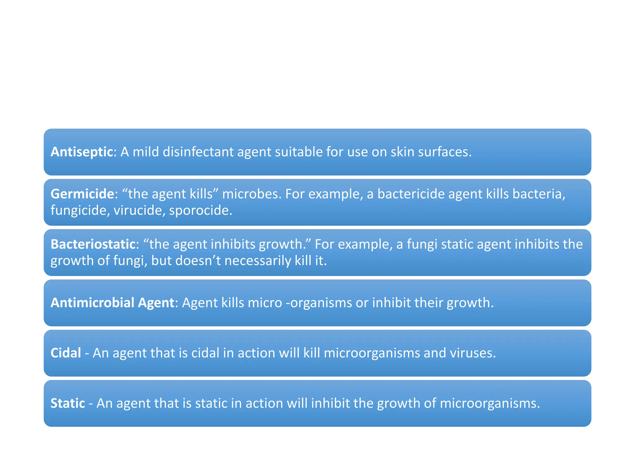 Antiseptic: A mild disinfectant agent suitable for use on skin surfaces.
Germicide: “the agent kills” microbes. For example, a bactericide agent kills bacteria,
fungicide, virucide, sporocide.
Bacteriostatic: “the agent inhibits growth.” For example, a fungi static agent inhibits the
growth of fungi, but doesn’t necessarily kill it.
Antimicrobial Agent: Agent kills micro -organisms or inhibit their growth.
Cidal - An agent that is cidal in action will kill microorganisms and viruses.
Static - An agent that is static in action will inhibit the growth of microorganisms.
 