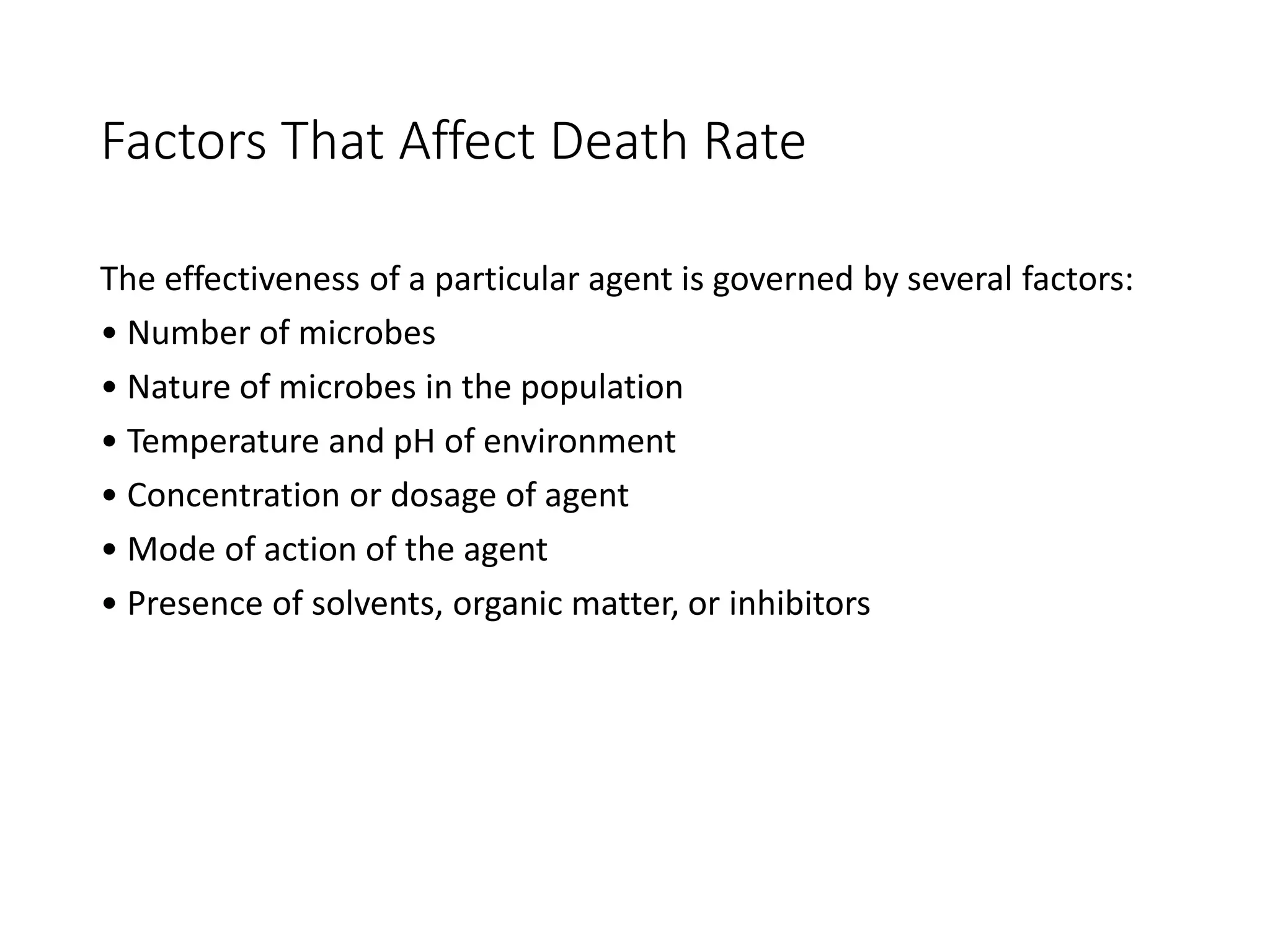 Factors That Affect Death Rate
The effectiveness of a particular agent is governed by several factors:
• Number of microbes
• Nature of microbes in the population
• Temperature and pH of environment
• Concentration or dosage of agent
• Mode of action of the agent
• Presence of solvents, organic matter, or inhibitors
 