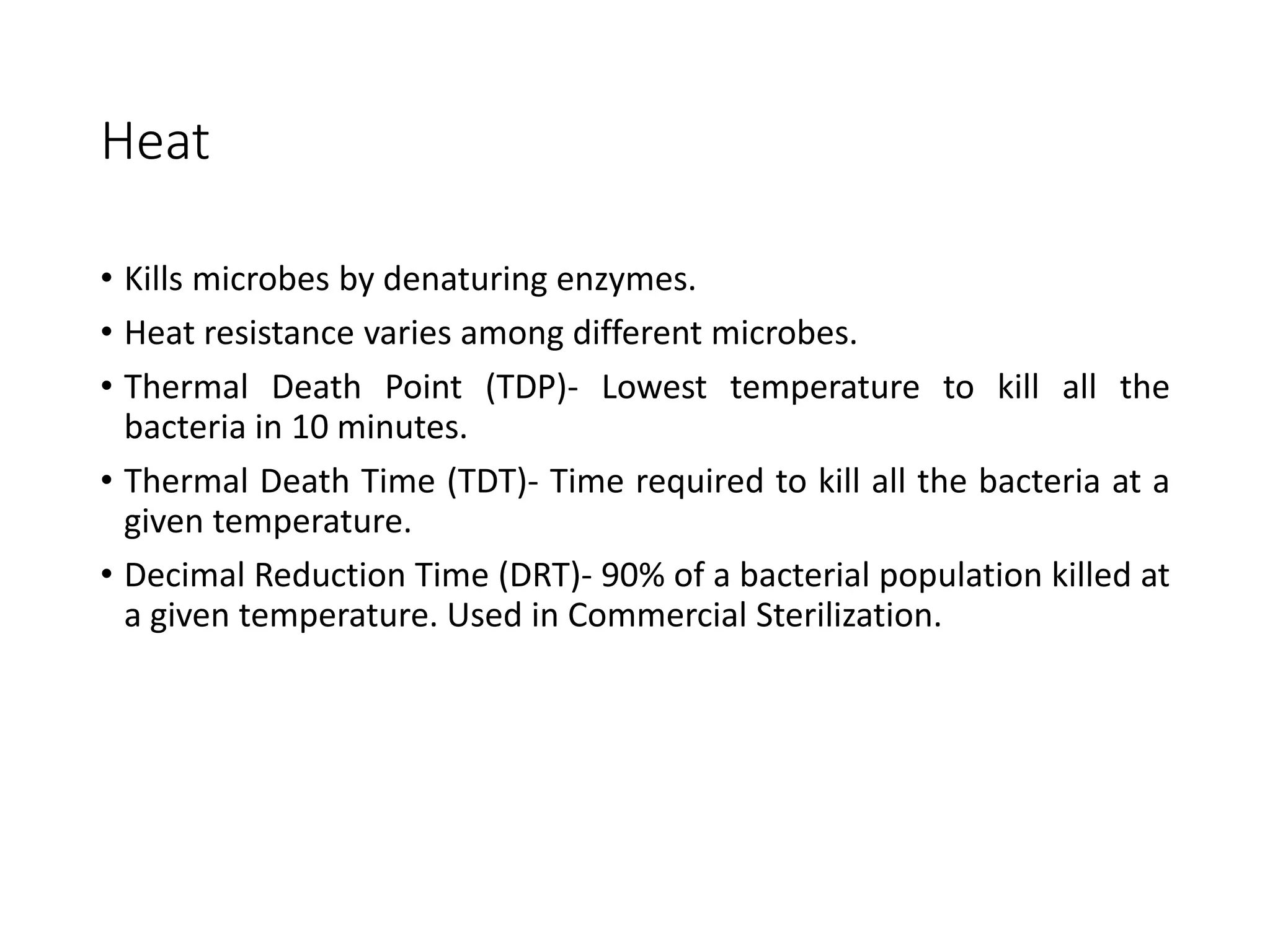 Heat
• Kills microbes by denaturing enzymes.
• Heat resistance varies among different microbes.
• Thermal Death Point (TDP)- Lowest temperature to kill all the
bacteria in 10 minutes.
• Thermal Death Time (TDT)- Time required to kill all the bacteria at a
given temperature.
• Decimal Reduction Time (DRT)- 90% of a bacterial population killed at
a given temperature. Used in Commercial Sterilization.
 