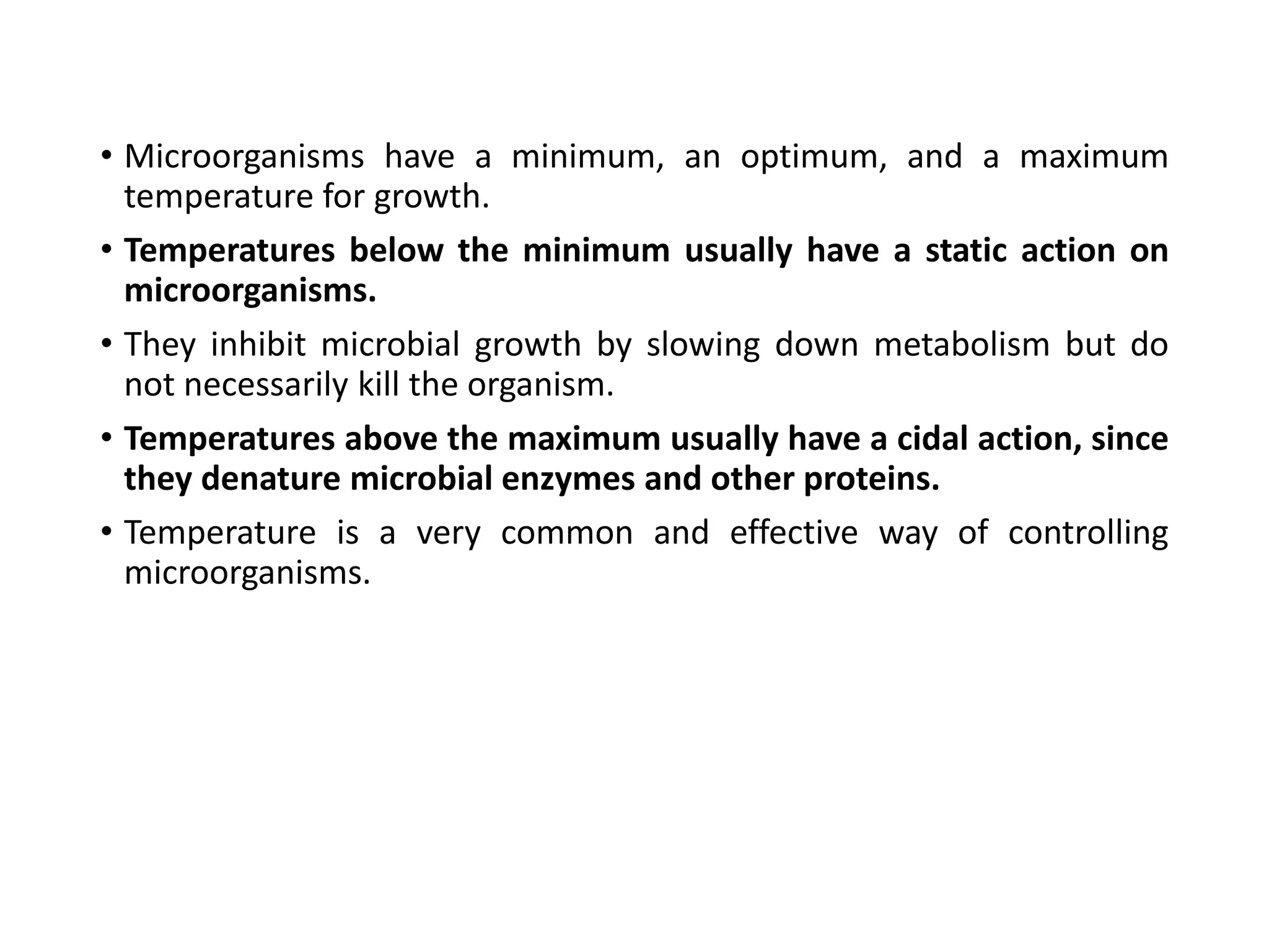 • Microorganisms have a minimum, an optimum, and a maximum
temperature for growth.
• Temperatures below the minimum usually have a static action on
microorganisms.
• They inhibit microbial growth by slowing down metabolism but do
not necessarily kill the organism.
• Temperatures above the maximum usually have a cidal action, since
they denature microbial enzymes and other proteins.
• Temperature is a very common and effective way of controlling
microorganisms.
 