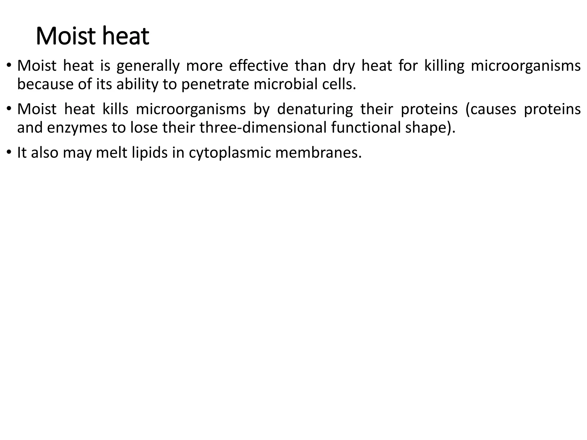 Moist heat
• Moist heat is generally more effective than dry heat for killing microorganisms
because of its ability to penetrate microbial cells.
• Moist heat kills microorganisms by denaturing their proteins (causes proteins
and enzymes to lose their three-dimensional functional shape).
• It also may melt lipids in cytoplasmic membranes.
 