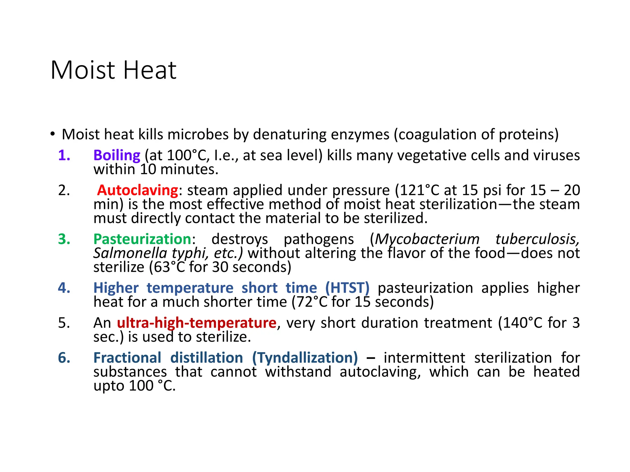 Moist Heat
• Moist heat kills microbes by denaturing enzymes (coagulation of proteins)
1. Boiling (at 100°C, I.e., at sea level) kills many vegetative cells and viruses
within 10 minutes.
2. Autoclaving: steam applied under pressure (121°C at 15 psi for 15 – 20
min) is the most effective method of moist heat sterilization—the steam
must directly contact the material to be sterilized.
3. Pasteurization: destroys pathogens (Mycobacterium tuberculosis,
Salmonella typhi, etc.) without altering the flavor of the food—does not
sterilize (63°C for 30 seconds)
4. Higher temperature short time (HTST) pasteurization applies higher
heat for a much shorter time (72°C for 15 seconds)
5. An ultra-high-temperature, very short duration treatment (140°C for 3
sec.) is used to sterilize.
6. Fractional distillation (Tyndallization) – intermittent sterilization for
substances that cannot withstand autoclaving, which can be heated
upto 100 °C.
 