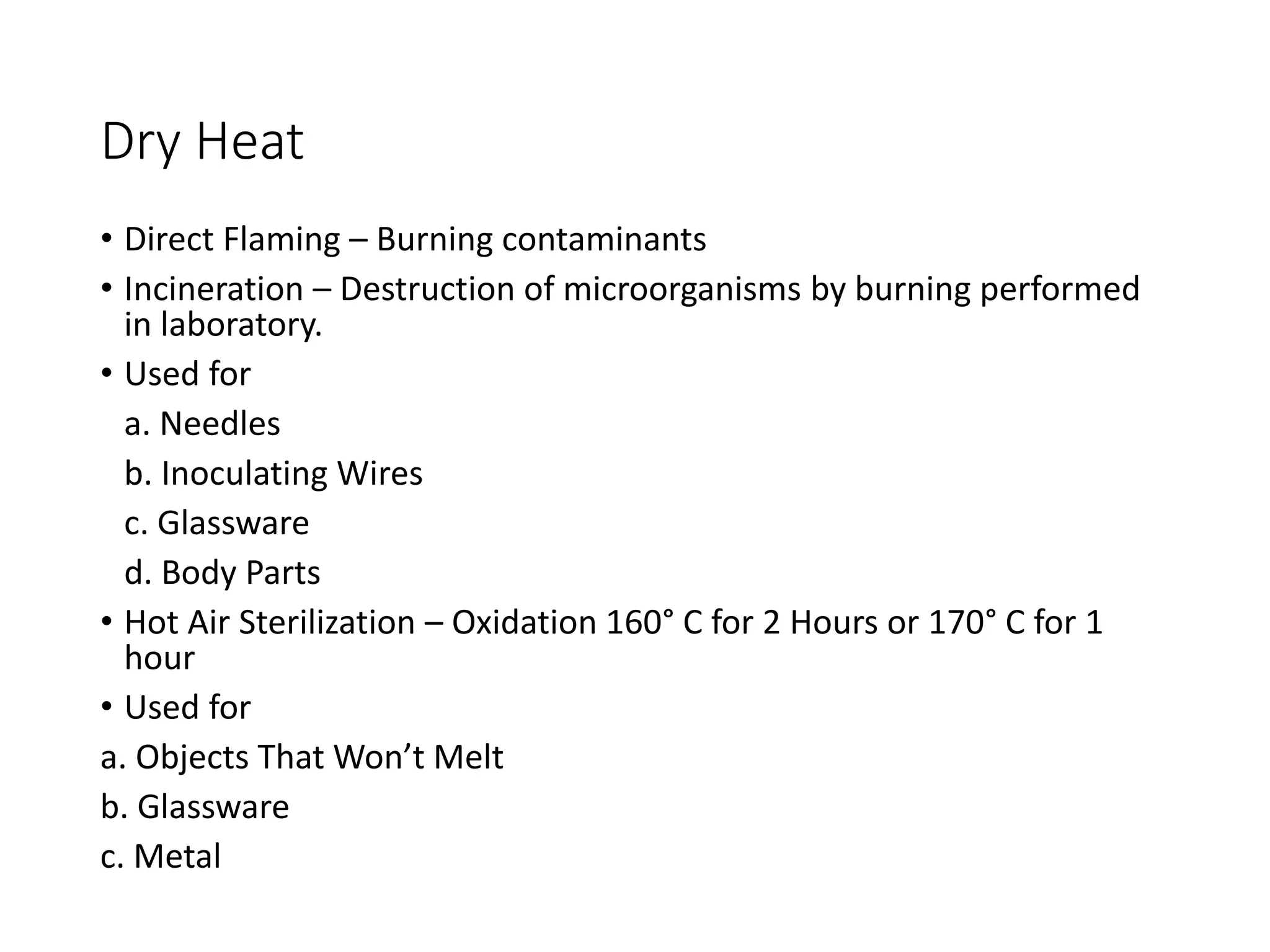 Dry Heat
• Direct Flaming – Burning contaminants
• Incineration – Destruction of microorganisms by burning performed
in laboratory.
• Used for
a. Needles
b. Inoculating Wires
c. Glassware
d. Body Parts
• Hot Air Sterilization – Oxidation 160° C for 2 Hours or 170° C for 1
hour
• Used for
a. Objects That Won’t Melt
b. Glassware
c. Metal
 