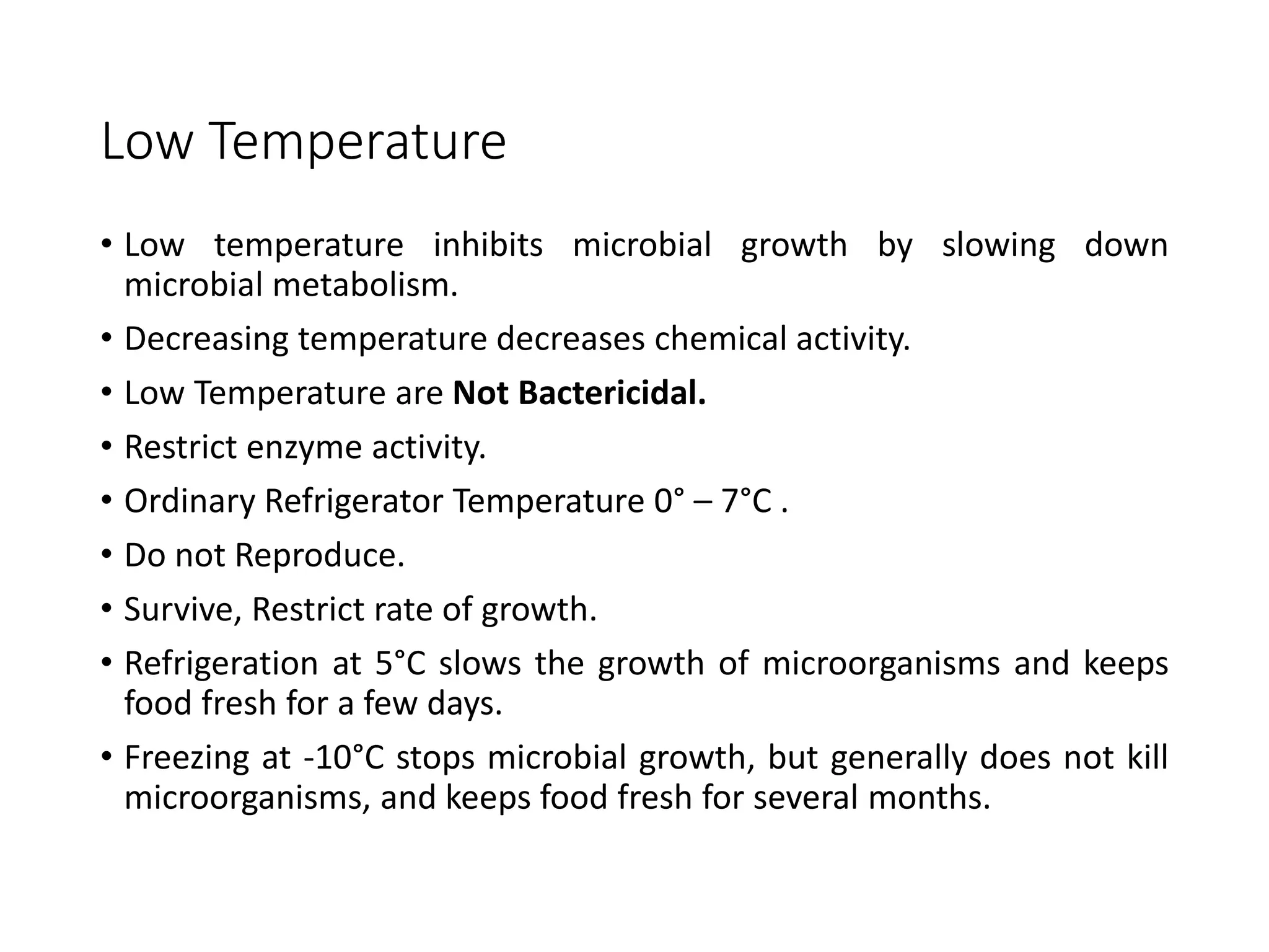 Low Temperature
• Low temperature inhibits microbial growth by slowing down
microbial metabolism.
• Decreasing temperature decreases chemical activity.
• Low Temperature are Not Bactericidal.
• Restrict enzyme activity.
• Ordinary Refrigerator Temperature 0° – 7°C .
• Do not Reproduce.
• Survive, Restrict rate of growth.
• Refrigeration at 5°C slows the growth of microorganisms and keeps
food fresh for a few days.
• Freezing at -10°C stops microbial growth, but generally does not kill
microorganisms, and keeps food fresh for several months.
 