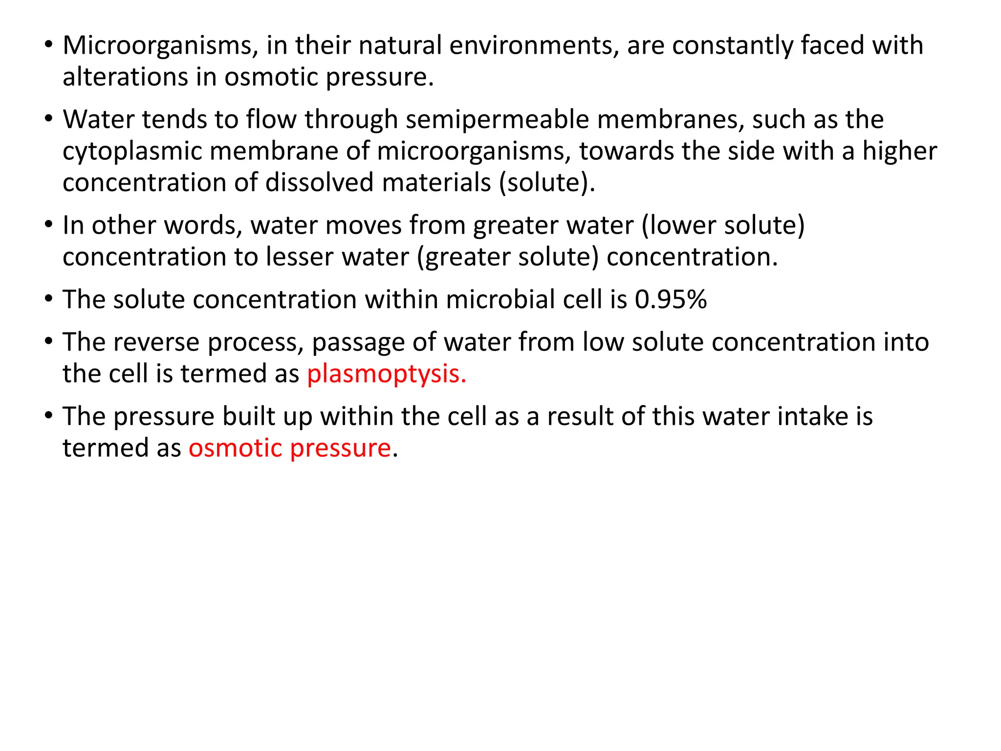 • Microorganisms, in their natural environments, are constantly faced with
alterations in osmotic pressure.
• Water tends to flow through semipermeable membranes, such as the
cytoplasmic membrane of microorganisms, towards the side with a higher
concentration of dissolved materials (solute).
• In other words, water moves from greater water (lower solute)
concentration to lesser water (greater solute) concentration.
• The solute concentration within microbial cell is 0.95%
• The reverse process, passage of water from low solute concentration into
the cell is termed as plasmoptysis.
• The pressure built up within the cell as a result of this water intake is
termed as osmotic pressure.
 