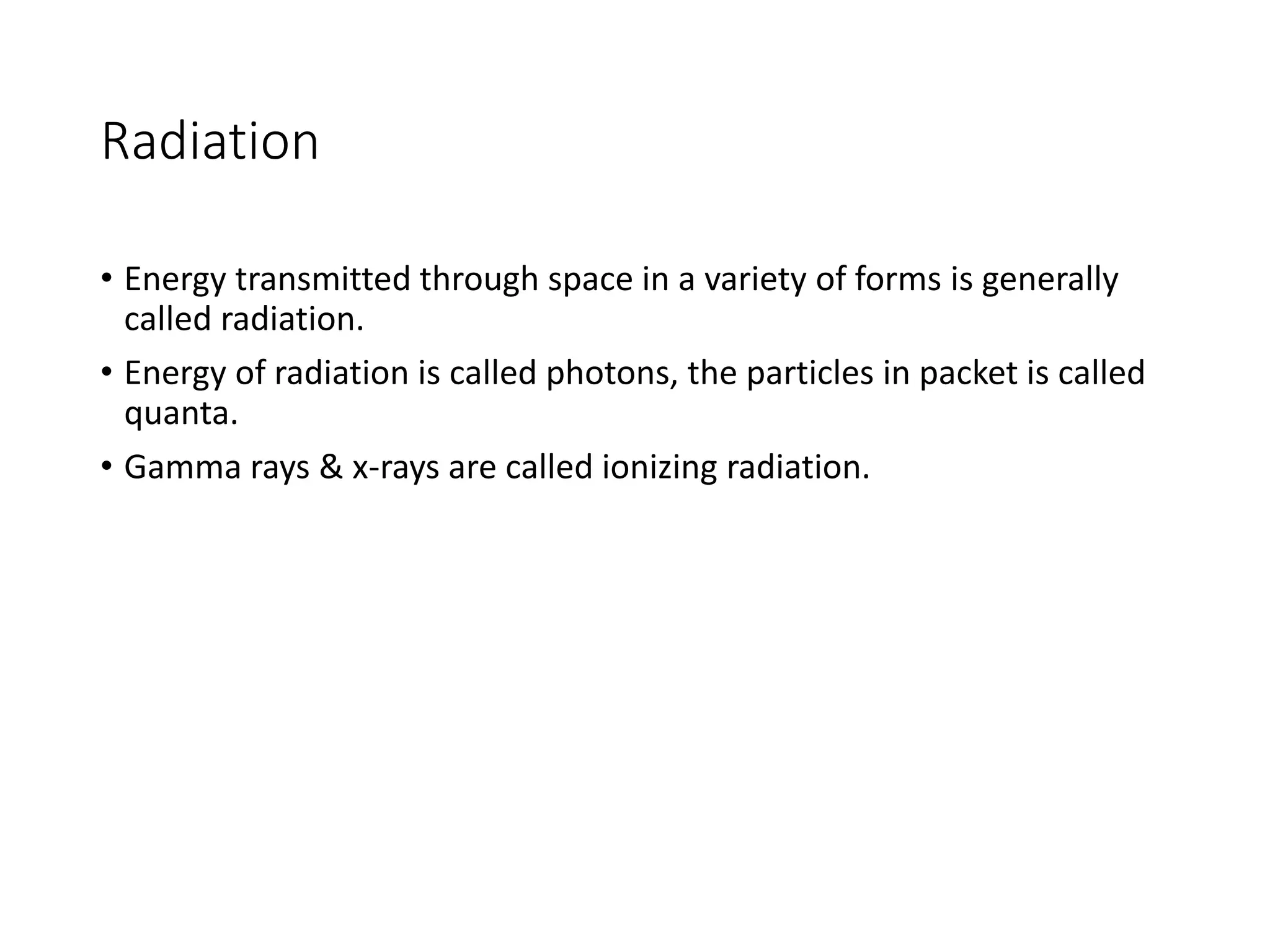 Radiation
• Energy transmitted through space in a variety of forms is generally
called radiation.
• Energy of radiation is called photons, the particles in packet is called
quanta.
• Gamma rays & x-rays are called ionizing radiation.
 