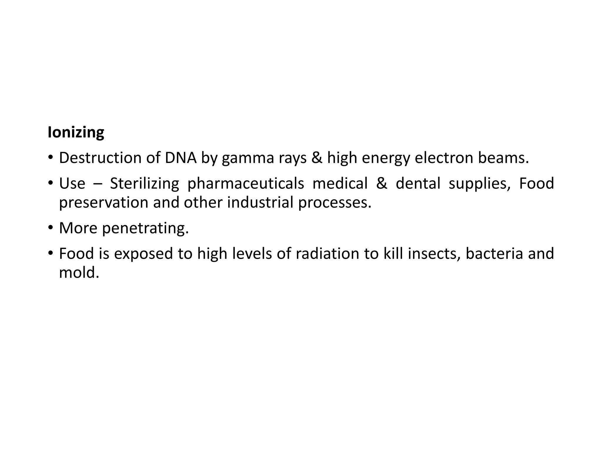 Ionizing
• Destruction of DNA by gamma rays & high energy electron beams.
• Use – Sterilizing pharmaceuticals medical & dental supplies, Food
preservation and other industrial processes.
• More penetrating.
• Food is exposed to high levels of radiation to kill insects, bacteria and
mold.
 