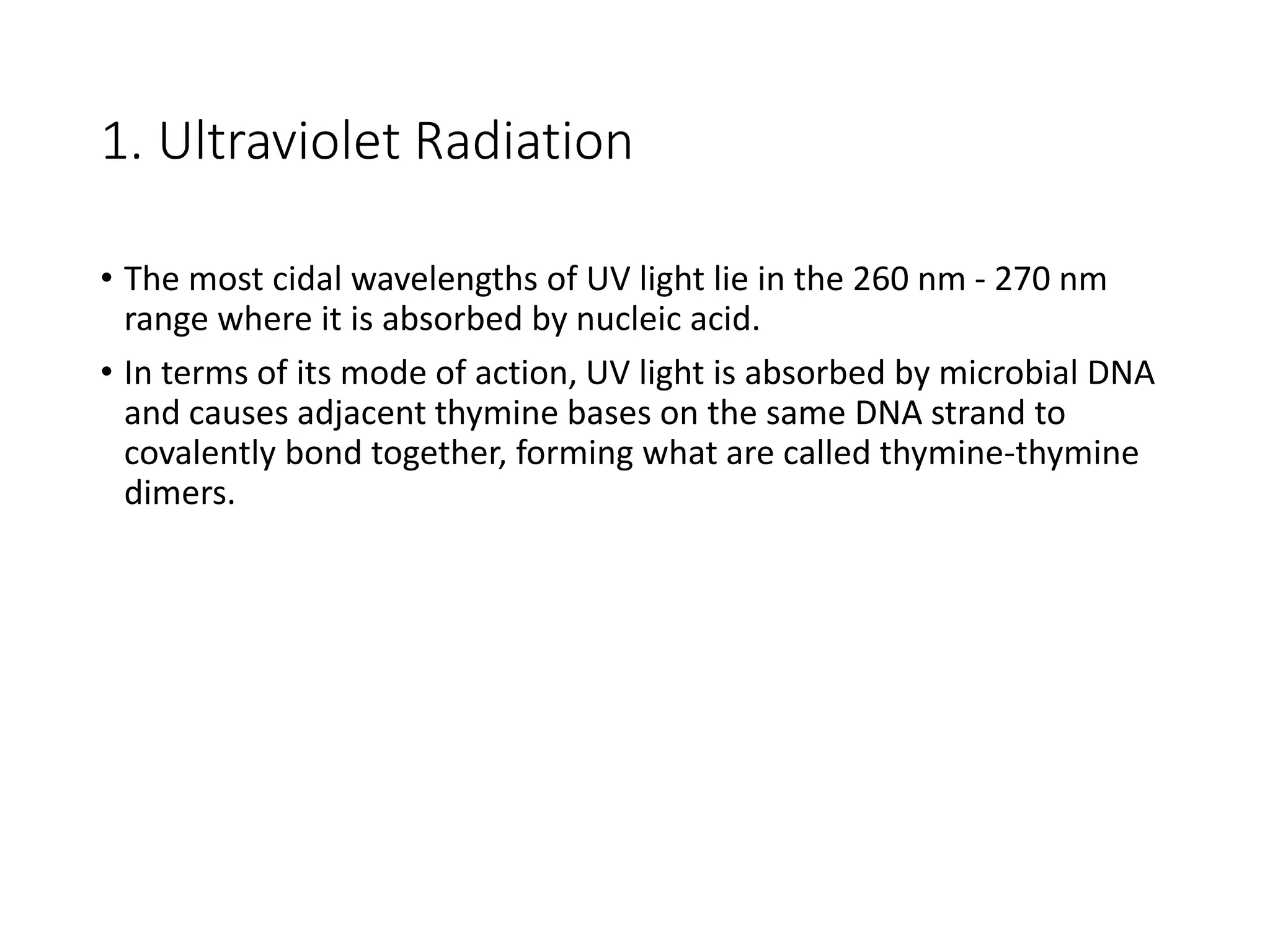 1. Ultraviolet Radiation
• The most cidal wavelengths of UV light lie in the 260 nm - 270 nm
range where it is absorbed by nucleic acid.
• In terms of its mode of action, UV light is absorbed by microbial DNA
and causes adjacent thymine bases on the same DNA strand to
covalently bond together, forming what are called thymine-thymine
dimers.
 