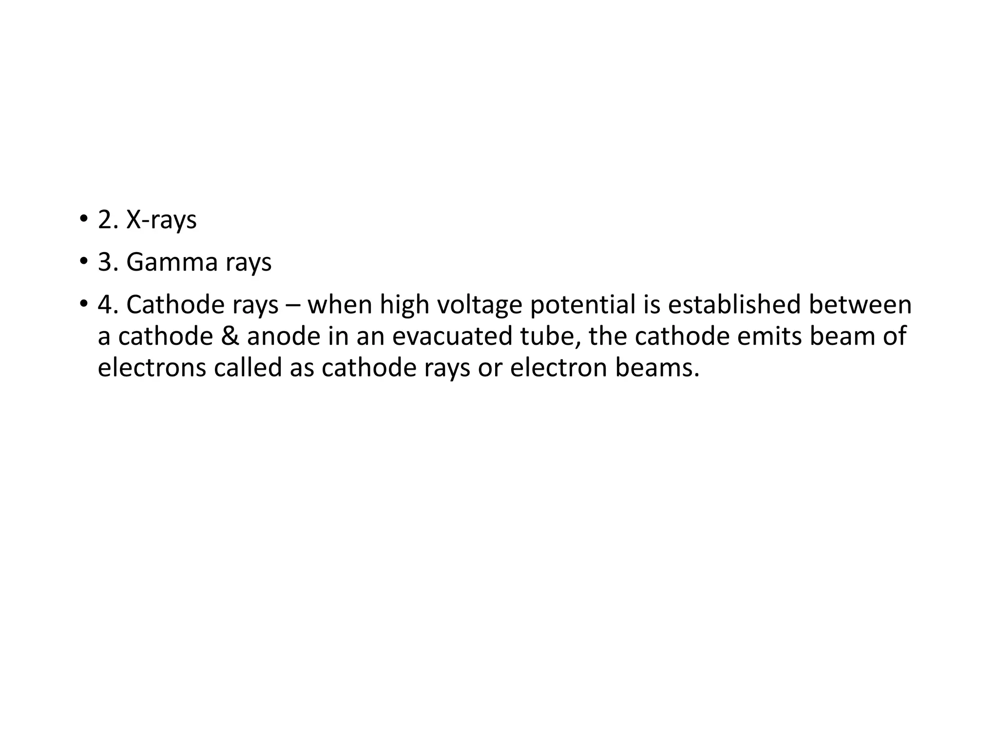 • 2. X-rays
• 3. Gamma rays
• 4. Cathode rays – when high voltage potential is established between
a cathode & anode in an evacuated tube, the cathode emits beam of
electrons called as cathode rays or electron beams.
 