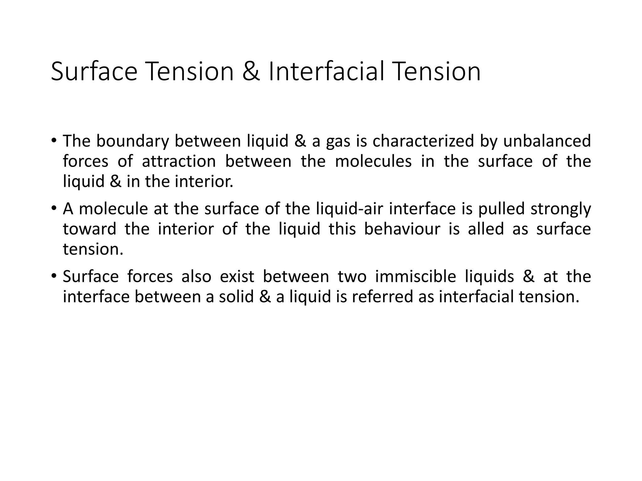 Surface Tension & Interfacial Tension
• The boundary between liquid & a gas is characterized by unbalanced
forces of attraction between the molecules in the surface of the
liquid & in the interior.
• A molecule at the surface of the liquid-air interface is pulled strongly
toward the interior of the liquid this behaviour is alled as surface
tension.
• Surface forces also exist between two immiscible liquids & at the
interface between a solid & a liquid is referred as interfacial tension.
 