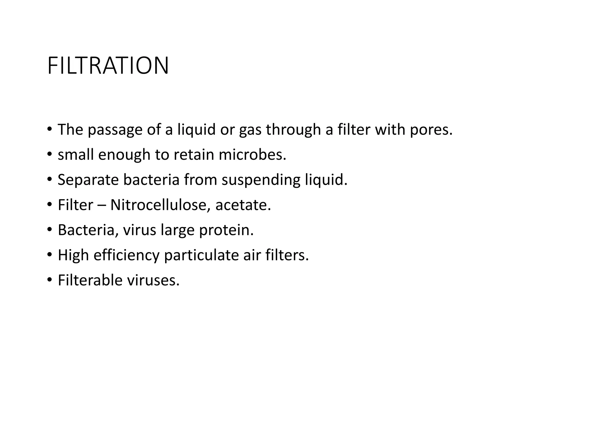 FILTRATION
• The passage of a liquid or gas through a filter with pores.
• small enough to retain microbes.
• Separate bacteria from suspending liquid.
• Filter – Nitrocellulose, acetate.
• Bacteria, virus large protein.
• High efficiency particulate air filters.
• Filterable viruses.
 