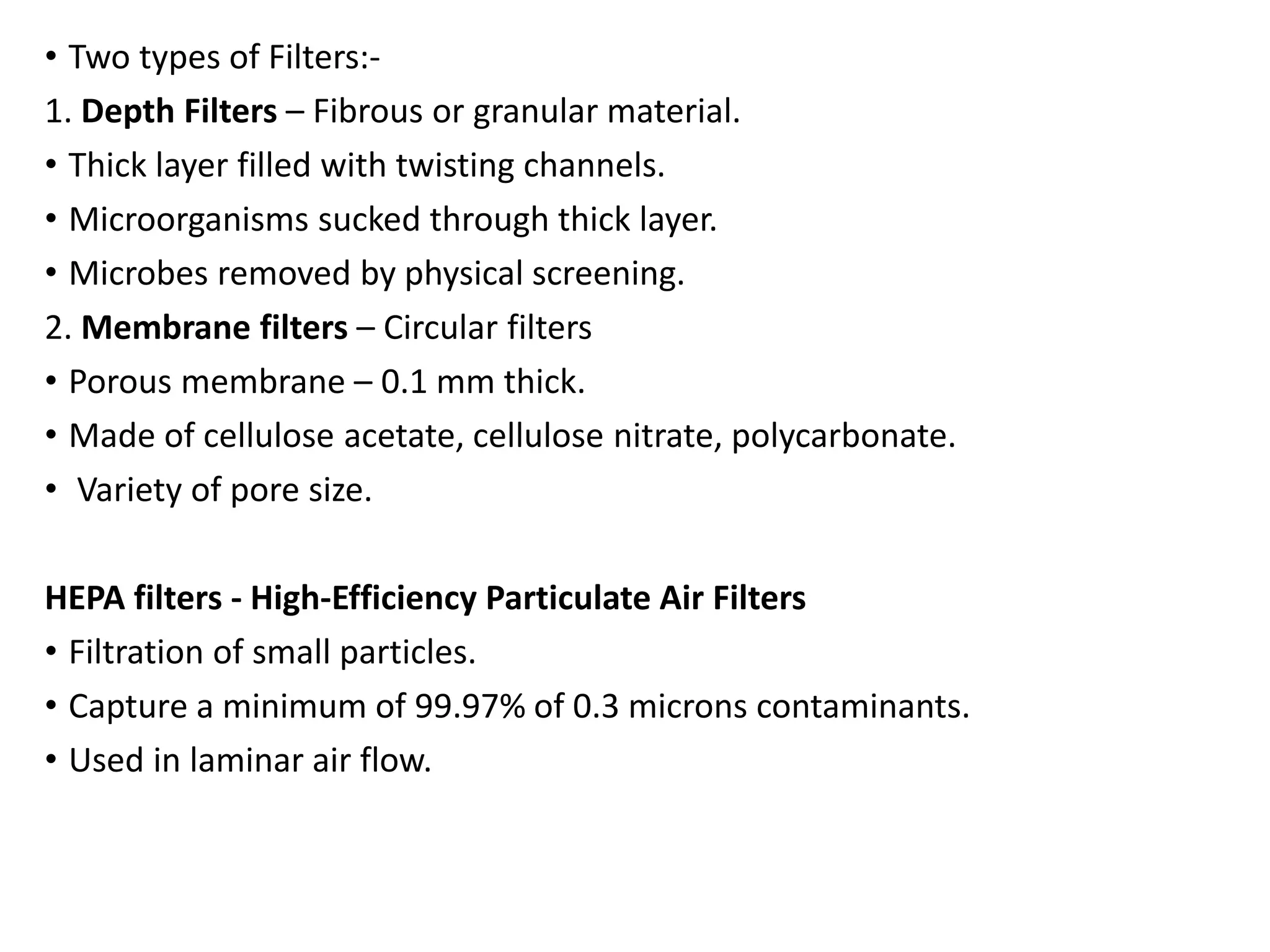 • Two types of Filters:-
1. Depth Filters – Fibrous or granular material.
• Thick layer filled with twisting channels.
• Microorganisms sucked through thick layer.
• Microbes removed by physical screening.
2. Membrane filters – Circular filters
• Porous membrane – 0.1 mm thick.
• Made of cellulose acetate, cellulose nitrate, polycarbonate.
• Variety of pore size.
HEPA filters - High-Efficiency Particulate Air Filters
• Filtration of small particles.
• Capture a minimum of 99.97% of 0.3 microns contaminants.
• Used in laminar air flow.
 