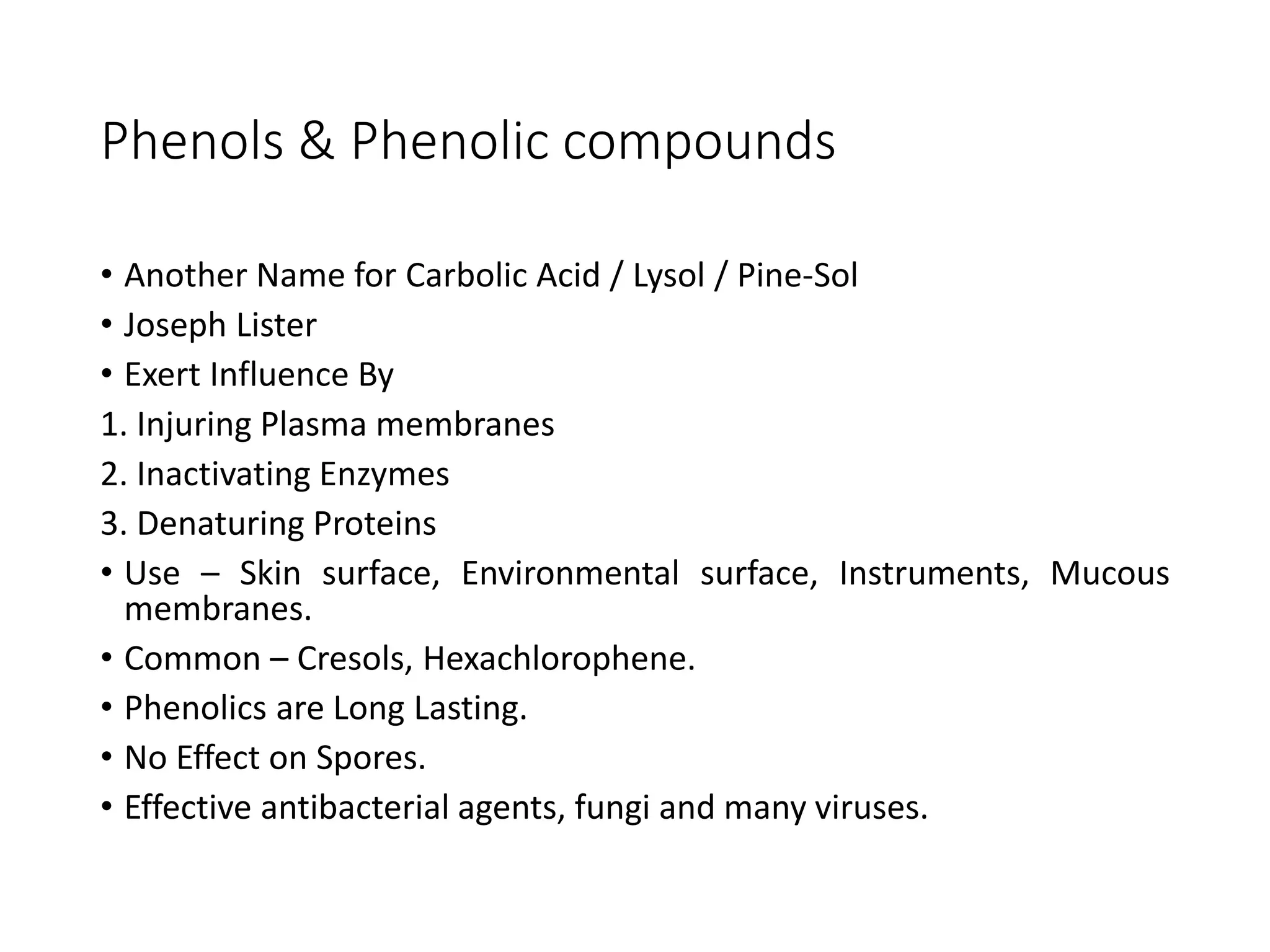 Phenols & Phenolic compounds
• Another Name for Carbolic Acid / Lysol / Pine-Sol
• Joseph Lister
• Exert Influence By
1. Injuring Plasma membranes
2. Inactivating Enzymes
3. Denaturing Proteins
• Use – Skin surface, Environmental surface, Instruments, Mucous
membranes.
• Common – Cresols, Hexachlorophene.
• Phenolics are Long Lasting.
• No Effect on Spores.
• Effective antibacterial agents, fungi and many viruses.
 