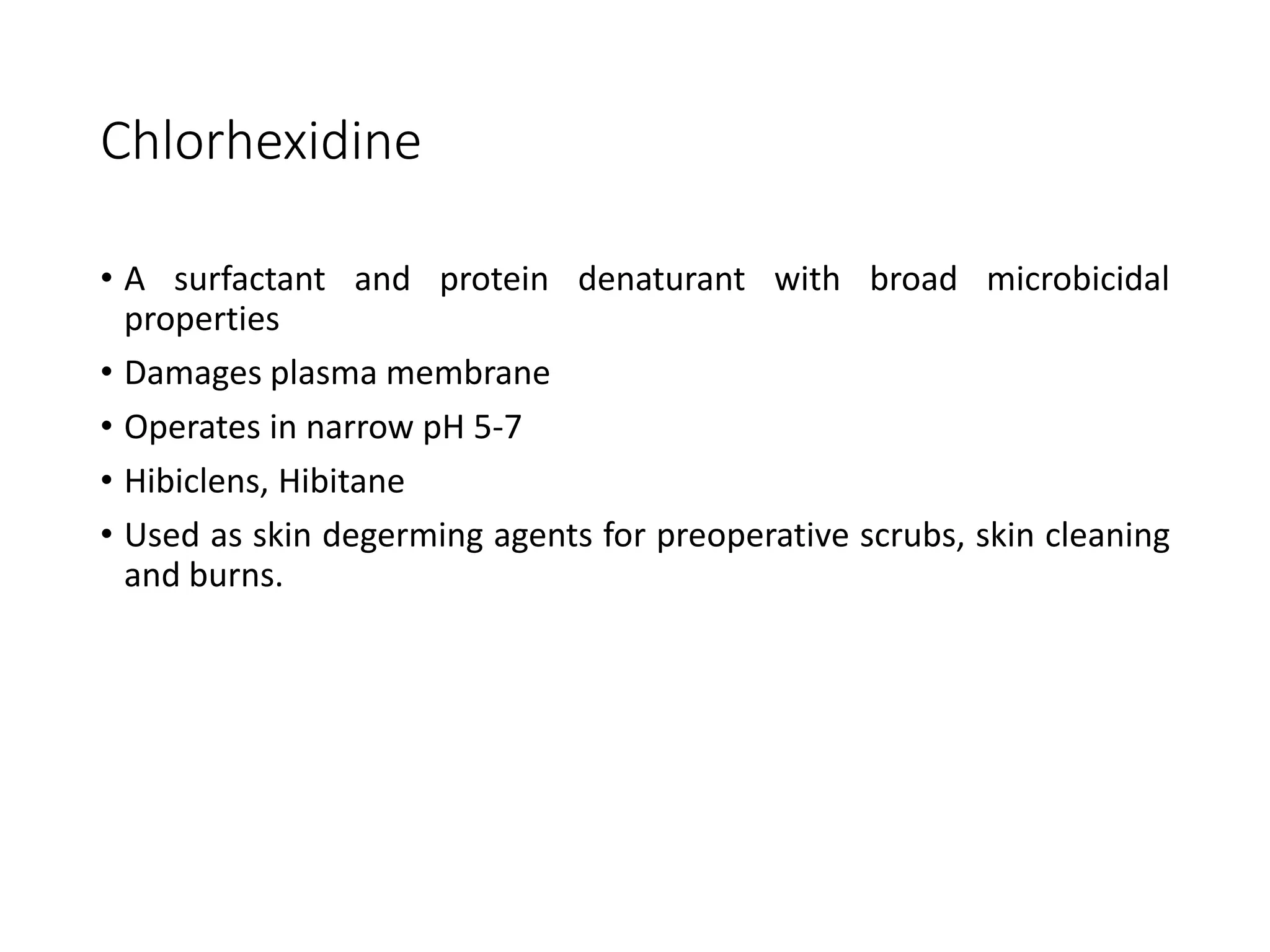 Chlorhexidine
• A surfactant and protein denaturant with broad microbicidal
properties
• Damages plasma membrane
• Operates in narrow pH 5-7
• Hibiclens, Hibitane
• Used as skin degerming agents for preoperative scrubs, skin cleaning
and burns.
 