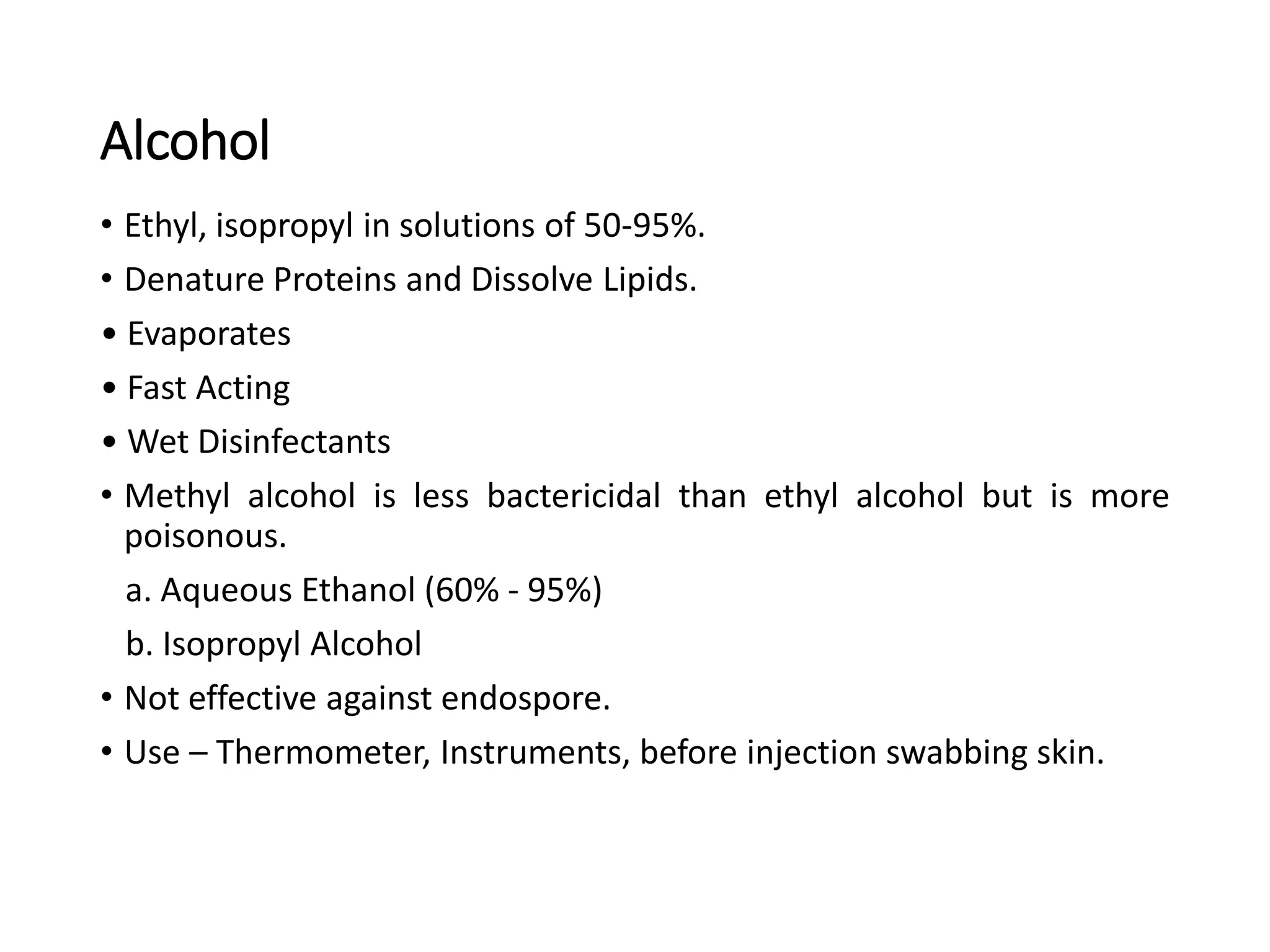 Alcohol
• Ethyl, isopropyl in solutions of 50-95%.
• Denature Proteins and Dissolve Lipids.
• Evaporates
• Fast Acting
• Wet Disinfectants
• Methyl alcohol is less bactericidal than ethyl alcohol but is more
poisonous.
a. Aqueous Ethanol (60% - 95%)
b. Isopropyl Alcohol
• Not effective against endospore.
• Use – Thermometer, Instruments, before injection swabbing skin.
 
