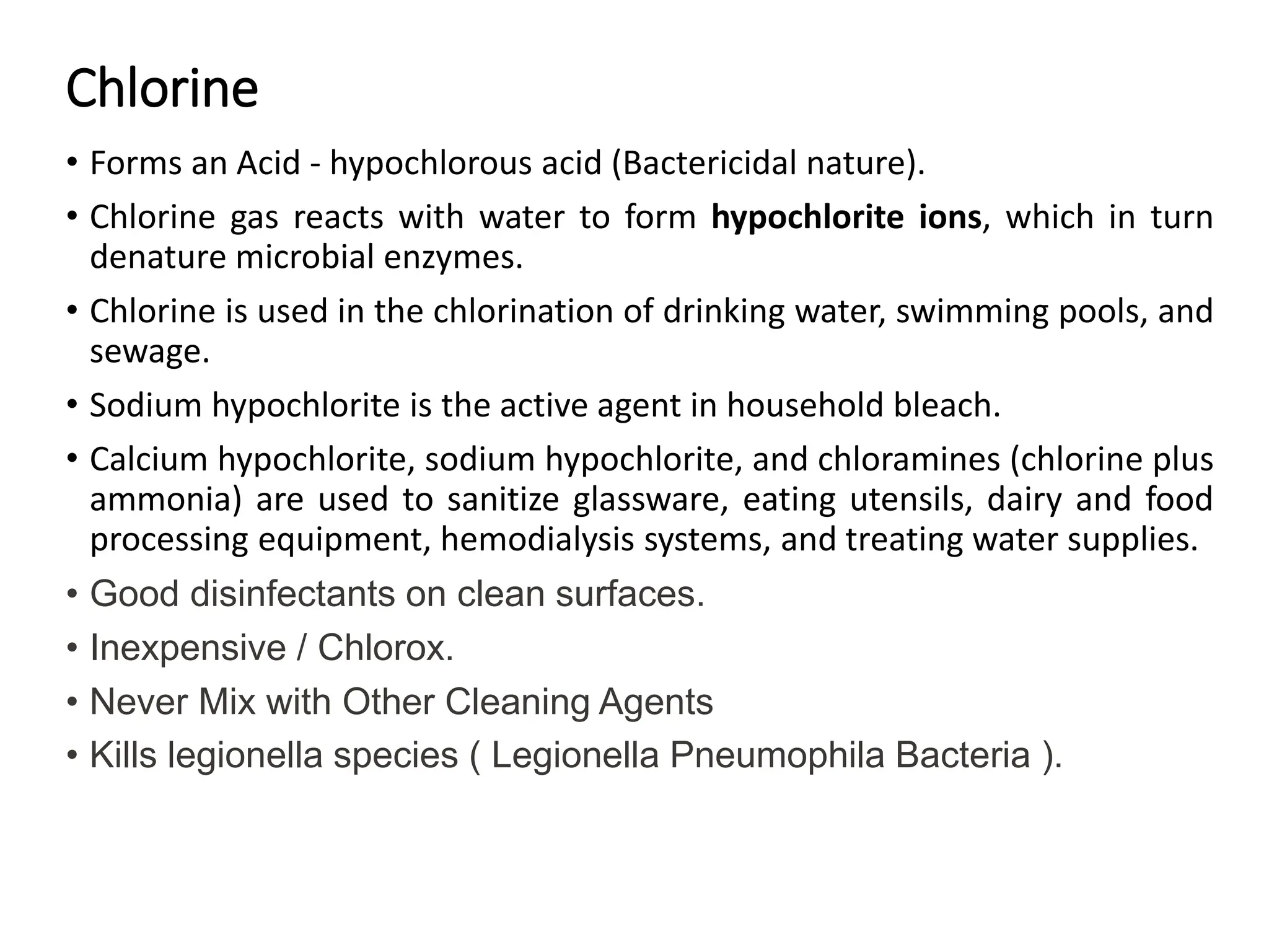 Chlorine
• Forms an Acid - hypochlorous acid (Bactericidal nature).
• Chlorine gas reacts with water to form hypochlorite ions, which in turn
denature microbial enzymes.
• Chlorine is used in the chlorination of drinking water, swimming pools, and
sewage.
• Sodium hypochlorite is the active agent in household bleach.
• Calcium hypochlorite, sodium hypochlorite, and chloramines (chlorine plus
ammonia) are used to sanitize glassware, eating utensils, dairy and food
processing equipment, hemodialysis systems, and treating water supplies.
• Good disinfectants on clean surfaces.
• Inexpensive / Chlorox.
• Never Mix with Other Cleaning Agents
• Kills legionella species ( Legionella Pneumophila Bacteria ).
 
