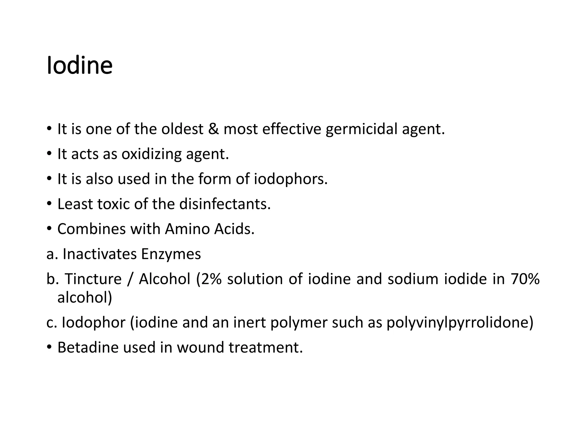 Iodine
• It is one of the oldest & most effective germicidal agent.
• It acts as oxidizing agent.
• It is also used in the form of iodophors.
• Least toxic of the disinfectants.
• Combines with Amino Acids.
a. Inactivates Enzymes
b. Tincture / Alcohol (2% solution of iodine and sodium iodide in 70%
alcohol)
c. Iodophor (iodine and an inert polymer such as polyvinylpyrrolidone)
• Betadine used in wound treatment.
 