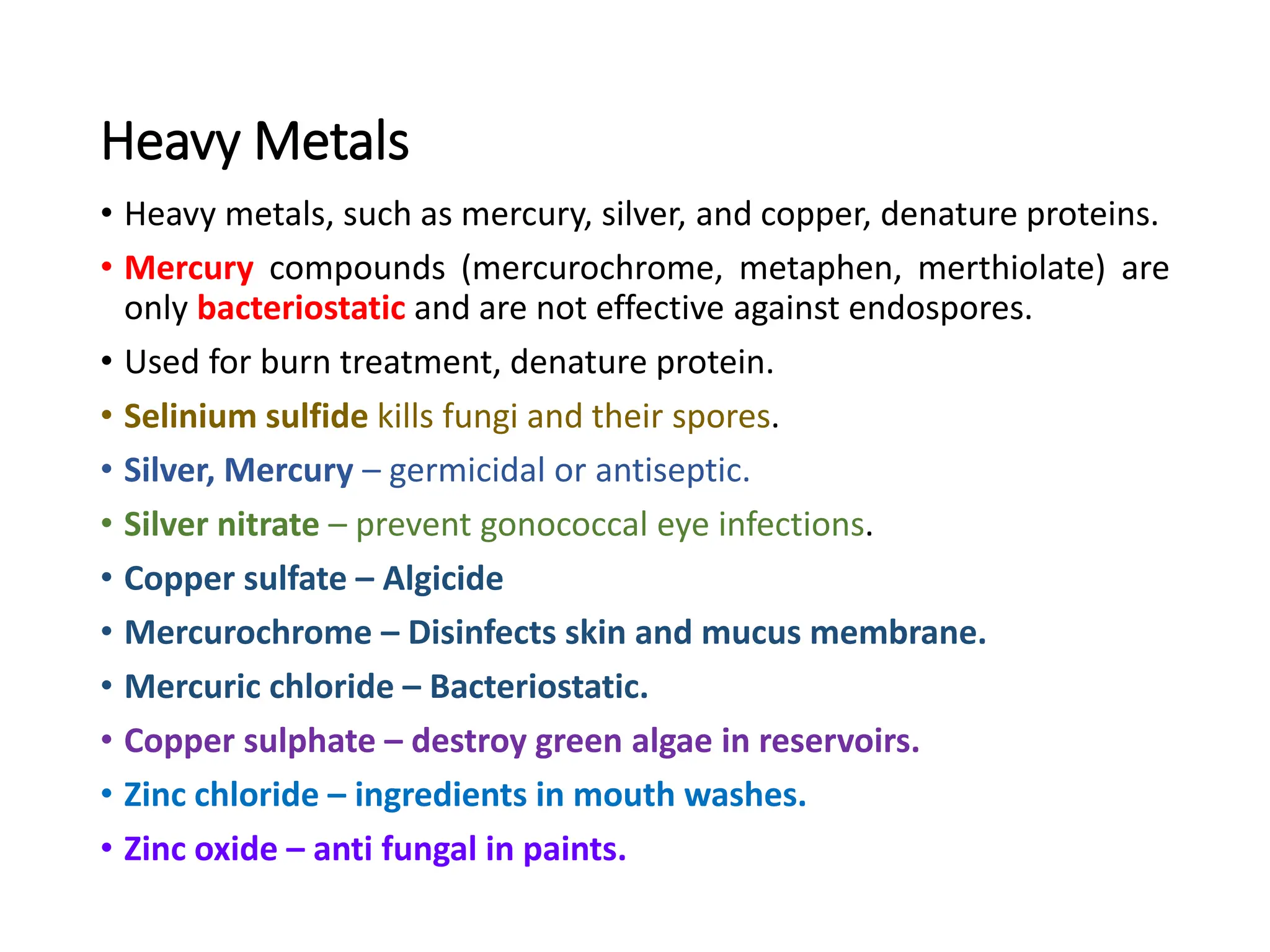 Heavy Metals
• Heavy metals, such as mercury, silver, and copper, denature proteins.
• Mercury compounds (mercurochrome, metaphen, merthiolate) are
only bacteriostatic and are not effective against endospores.
• Used for burn treatment, denature protein.
• Selinium sulfide kills fungi and their spores.
• Silver, Mercury – germicidal or antiseptic.
• Silver nitrate – prevent gonococcal eye infections.
• Copper sulfate – Algicide
• Mercurochrome – Disinfects skin and mucus membrane.
• Mercuric chloride – Bacteriostatic.
• Copper sulphate – destroy green algae in reservoirs.
• Zinc chloride – ingredients in mouth washes.
• Zinc oxide – anti fungal in paints.
 