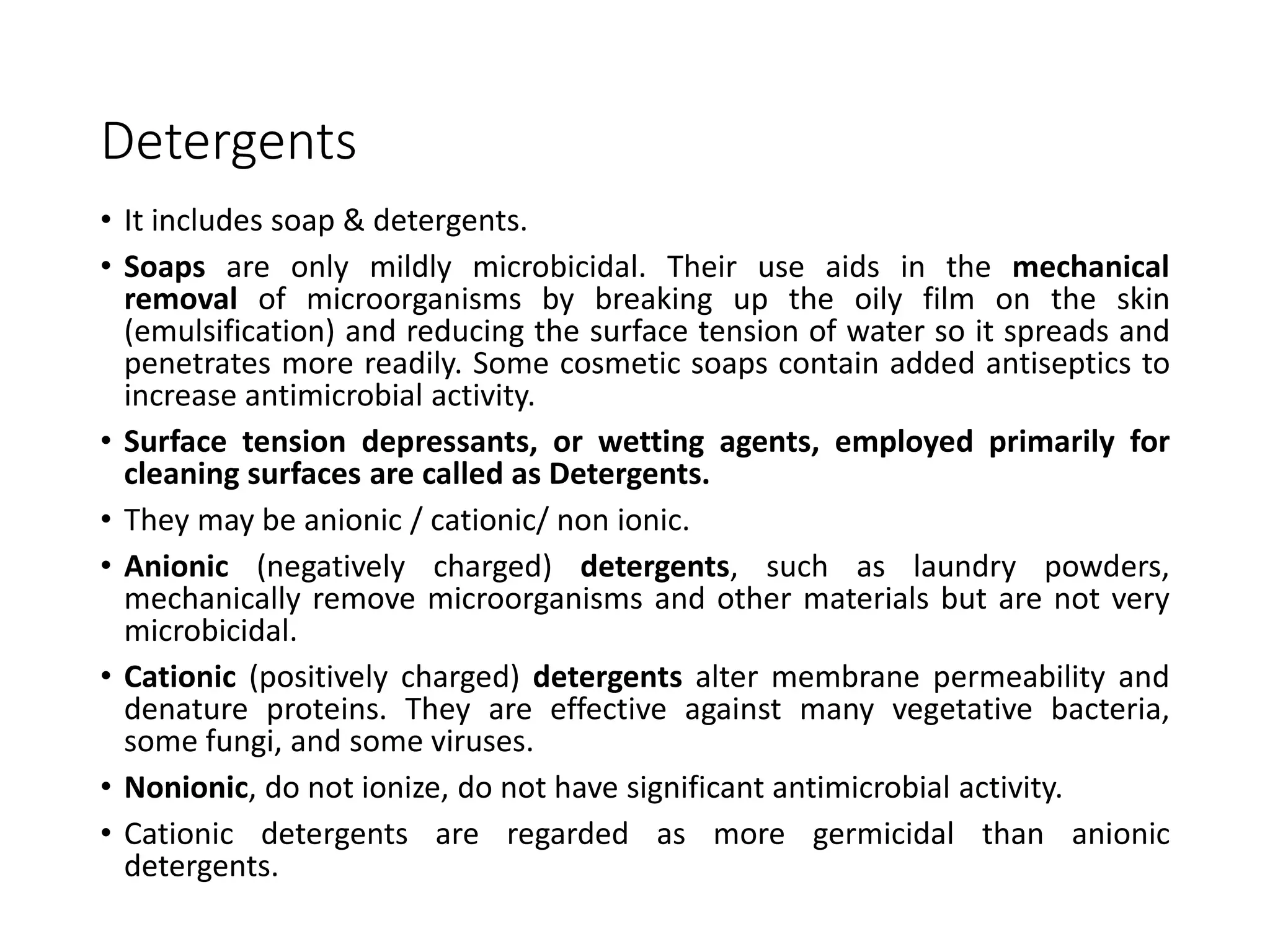 Detergents
• It includes soap & detergents.
• Soaps are only mildly microbicidal. Their use aids in the mechanical
removal of microorganisms by breaking up the oily film on the skin
(emulsification) and reducing the surface tension of water so it spreads and
penetrates more readily. Some cosmetic soaps contain added antiseptics to
increase antimicrobial activity.
• Surface tension depressants, or wetting agents, employed primarily for
cleaning surfaces are called as Detergents.
• They may be anionic / cationic/ non ionic.
• Anionic (negatively charged) detergents, such as laundry powders,
mechanically remove microorganisms and other materials but are not very
microbicidal.
• Cationic (positively charged) detergents alter membrane permeability and
denature proteins. They are effective against many vegetative bacteria,
some fungi, and some viruses.
• Nonionic, do not ionize, do not have significant antimicrobial activity.
• Cationic detergents are regarded as more germicidal than anionic
detergents.
 