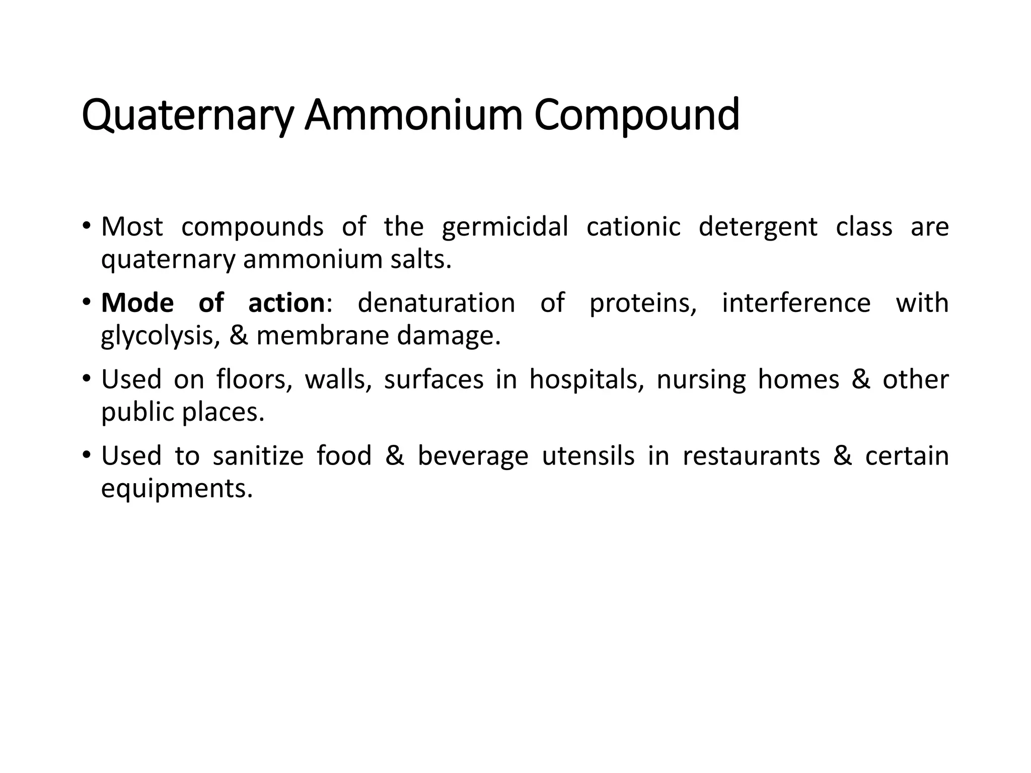 Quaternary Ammonium Compound
• Most compounds of the germicidal cationic detergent class are
quaternary ammonium salts.
• Mode of action: denaturation of proteins, interference with
glycolysis, & membrane damage.
• Used on floors, walls, surfaces in hospitals, nursing homes & other
public places.
• Used to sanitize food & beverage utensils in restaurants & certain
equipments.
 