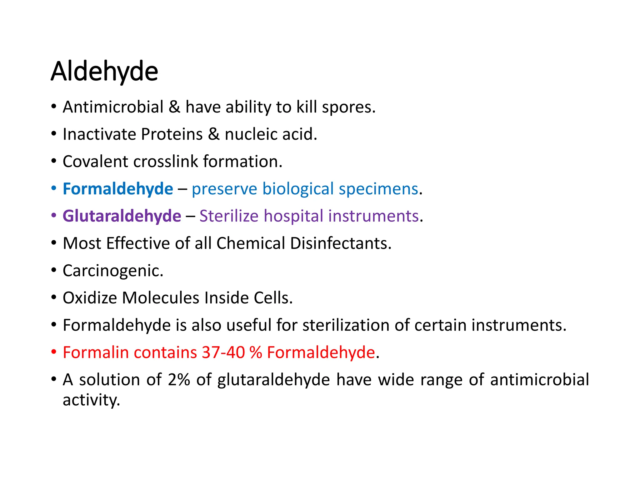 Aldehyde
• Antimicrobial & have ability to kill spores.
• Inactivate Proteins & nucleic acid.
• Covalent crosslink formation.
• Formaldehyde – preserve biological specimens.
• Glutaraldehyde – Sterilize hospital instruments.
• Most Effective of all Chemical Disinfectants.
• Carcinogenic.
• Oxidize Molecules Inside Cells.
• Formaldehyde is also useful for sterilization of certain instruments.
• Formalin contains 37-40 % Formaldehyde.
• A solution of 2% of glutaraldehyde have wide range of antimicrobial
activity.
 