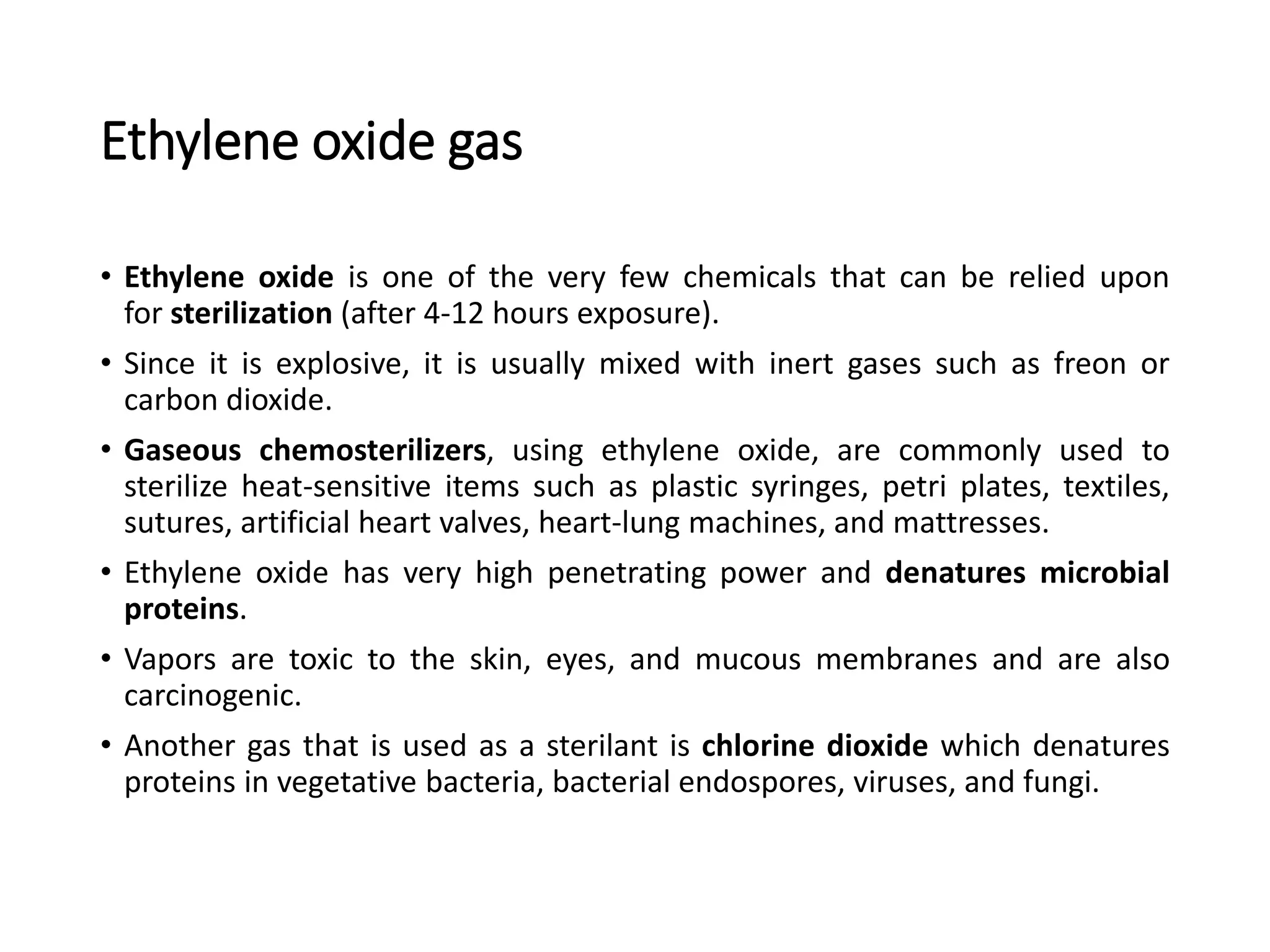 Ethylene oxide gas
• Ethylene oxide is one of the very few chemicals that can be relied upon
for sterilization (after 4-12 hours exposure).
• Since it is explosive, it is usually mixed with inert gases such as freon or
carbon dioxide.
• Gaseous chemosterilizers, using ethylene oxide, are commonly used to
sterilize heat-sensitive items such as plastic syringes, petri plates, textiles,
sutures, artificial heart valves, heart-lung machines, and mattresses.
• Ethylene oxide has very high penetrating power and denatures microbial
proteins.
• Vapors are toxic to the skin, eyes, and mucous membranes and are also
carcinogenic.
• Another gas that is used as a sterilant is chlorine dioxide which denatures
proteins in vegetative bacteria, bacterial endospores, viruses, and fungi.
 