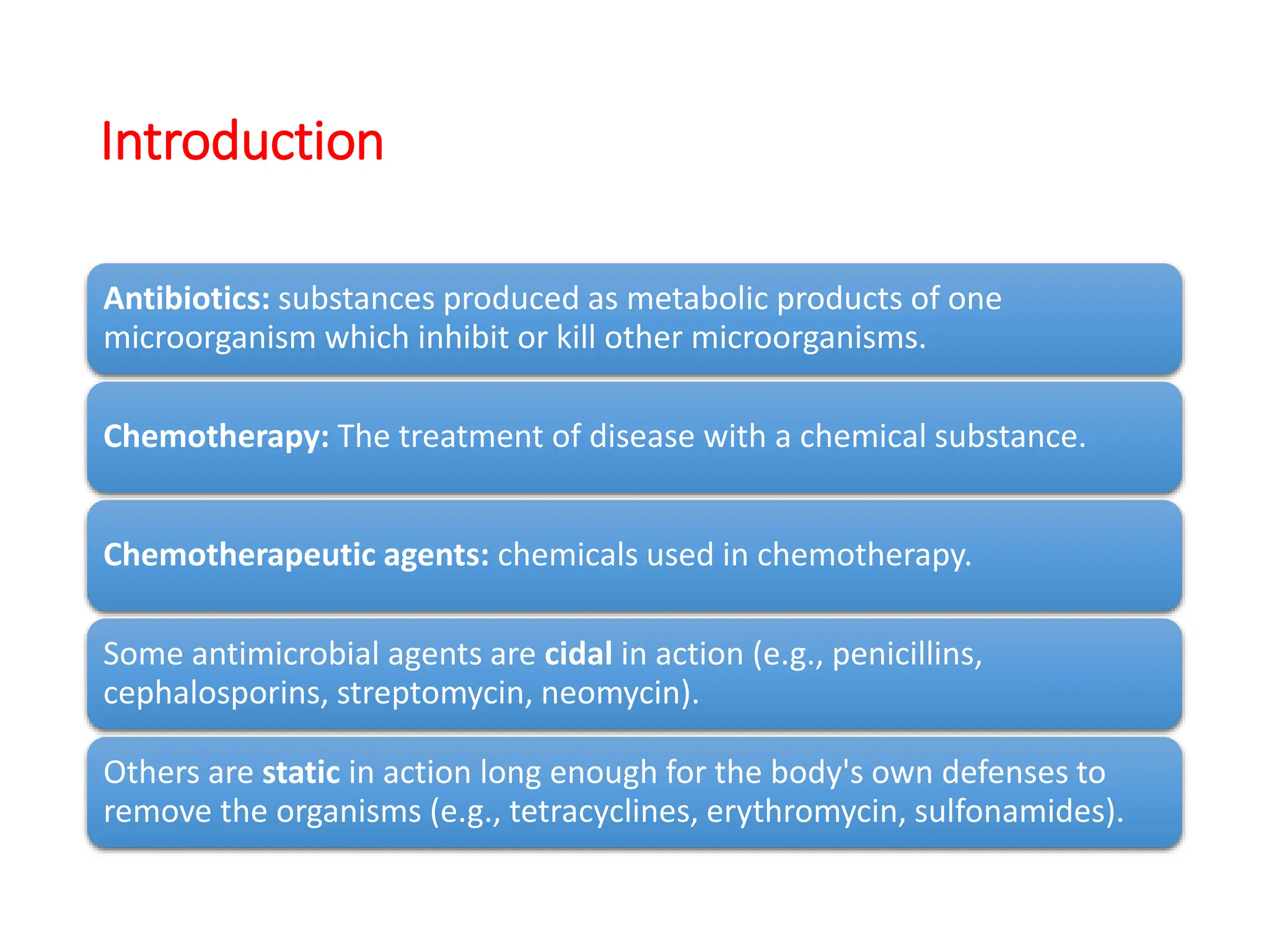 Introduction
Antibiotics: substances produced as metabolic products of one
microorganism which inhibit or kill other microorganisms.
Chemotherapy: The treatment of disease with a chemical substance.
Chemotherapeutic agents: chemicals used in chemotherapy.
Some antimicrobial agents are cidal in action (e.g., penicillins,
cephalosporins, streptomycin, neomycin).
Others are static in action long enough for the body's own defenses to
remove the organisms (e.g., tetracyclines, erythromycin, sulfonamides).
 