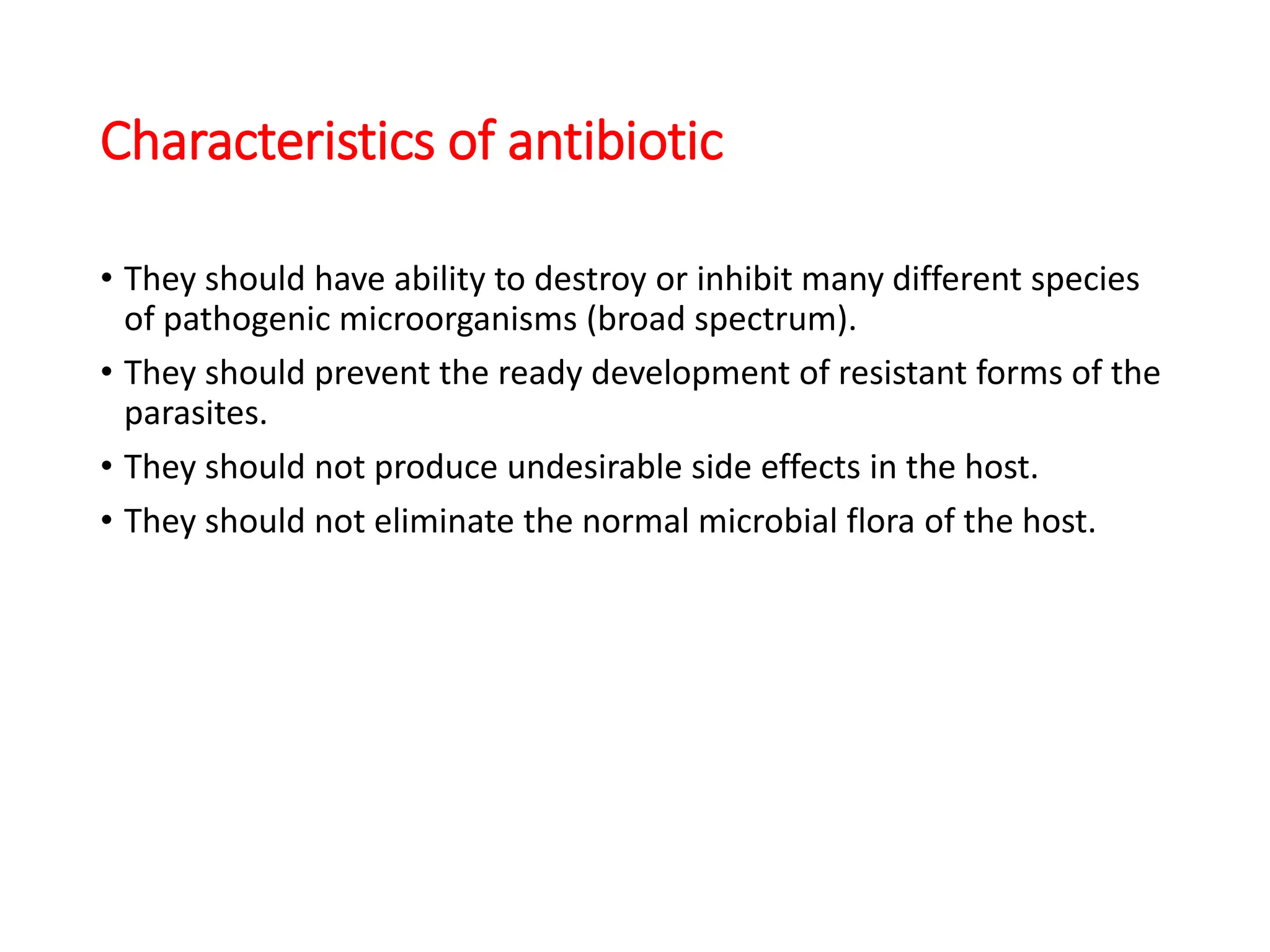 Characteristics of antibiotic
• They should have ability to destroy or inhibit many different species
of pathogenic microorganisms (broad spectrum).
• They should prevent the ready development of resistant forms of the
parasites.
• They should not produce undesirable side effects in the host.
• They should not eliminate the normal microbial flora of the host.
 