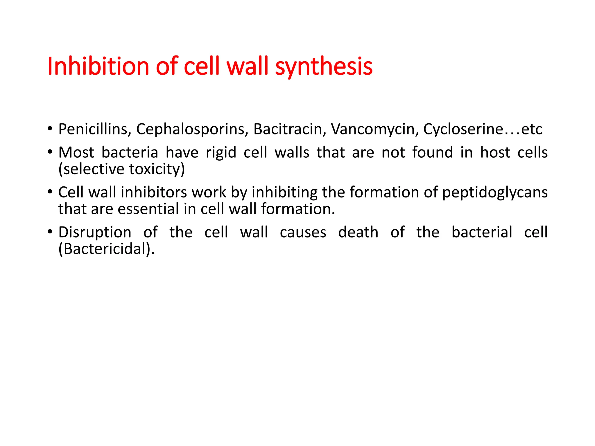 Inhibition of cell wall synthesis
• Penicillins, Cephalosporins, Bacitracin, Vancomycin, Cycloserine…etc
• Most bacteria have rigid cell walls that are not found in host cells
(selective toxicity)
• Cell wall inhibitors work by inhibiting the formation of peptidoglycans
that are essential in cell wall formation.
• Disruption of the cell wall causes death of the bacterial cell
(Bactericidal).
 