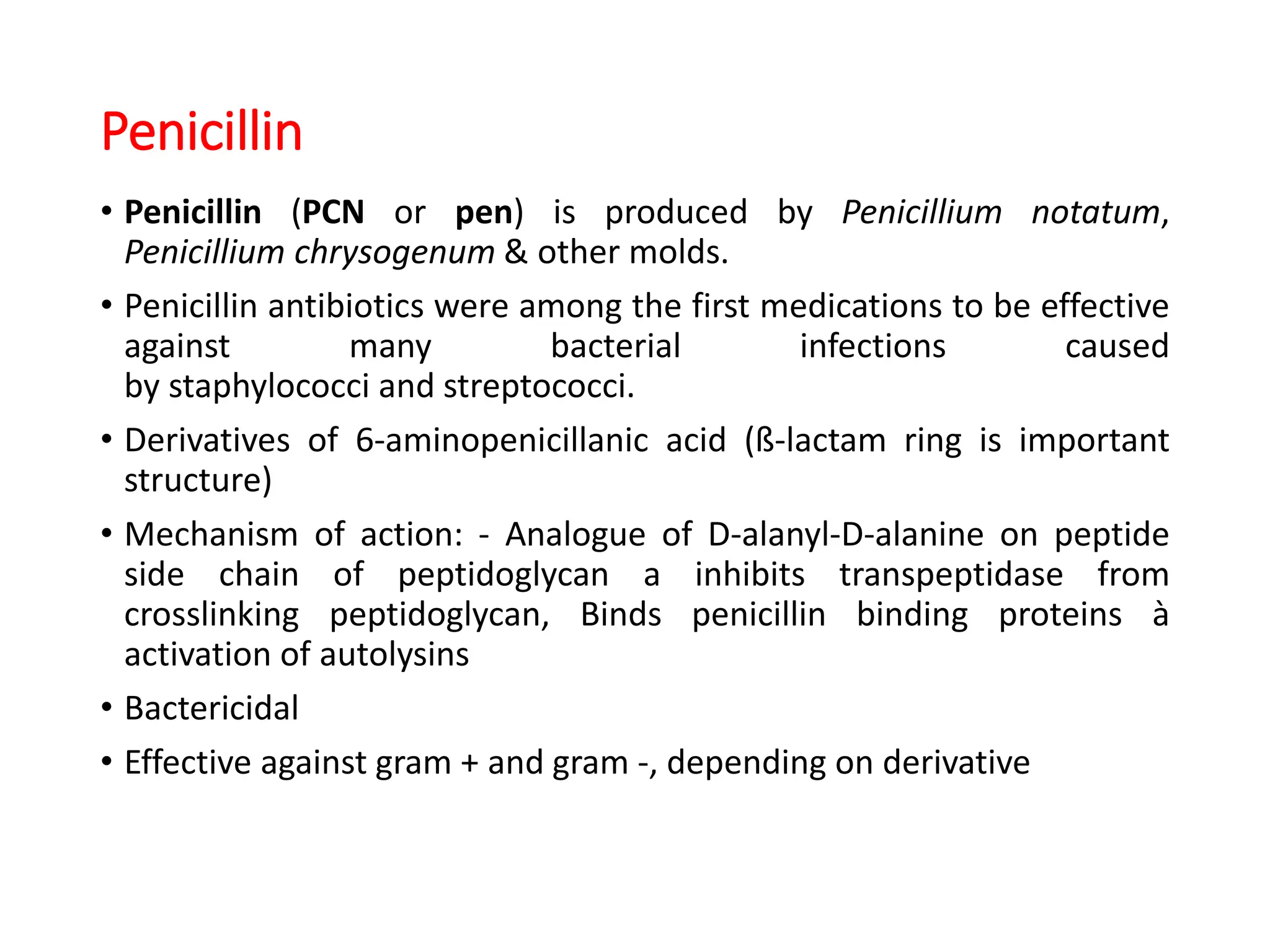 Penicillin
• Penicillin (PCN or pen) is produced by Penicillium notatum,
Penicillium chrysogenum & other molds.
• Penicillin antibiotics were among the first medications to be effective
against many bacterial infections caused
by staphylococci and streptococci.
• Derivatives of 6-aminopenicillanic acid (ß-lactam ring is important
structure)
• Mechanism of action: - Analogue of D-alanyl-D-alanine on peptide
side chain of peptidoglycan a inhibits transpeptidase from
crosslinking peptidoglycan, Binds penicillin binding proteins à
activation of autolysins
• Bactericidal
• Effective against gram + and gram -, depending on derivative
 
