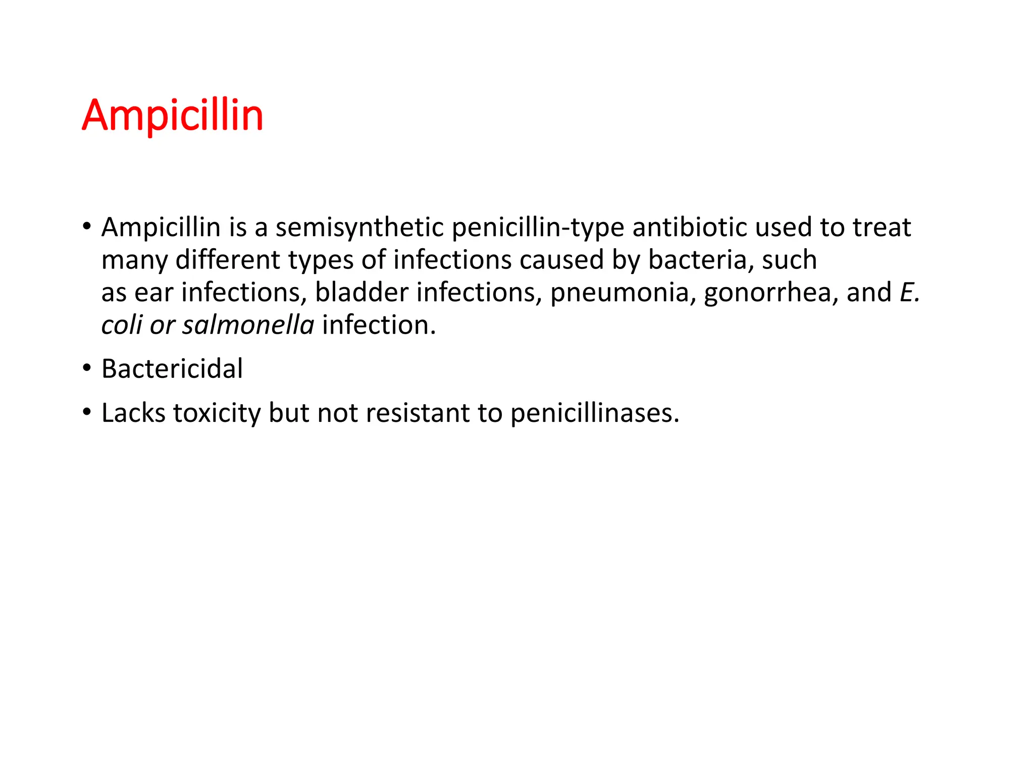 Ampicillin
• Ampicillin is a semisynthetic penicillin-type antibiotic used to treat
many different types of infections caused by bacteria, such
as ear infections, bladder infections, pneumonia, gonorrhea, and E.
coli or salmonella infection.
• Bactericidal
• Lacks toxicity but not resistant to penicillinases.
 