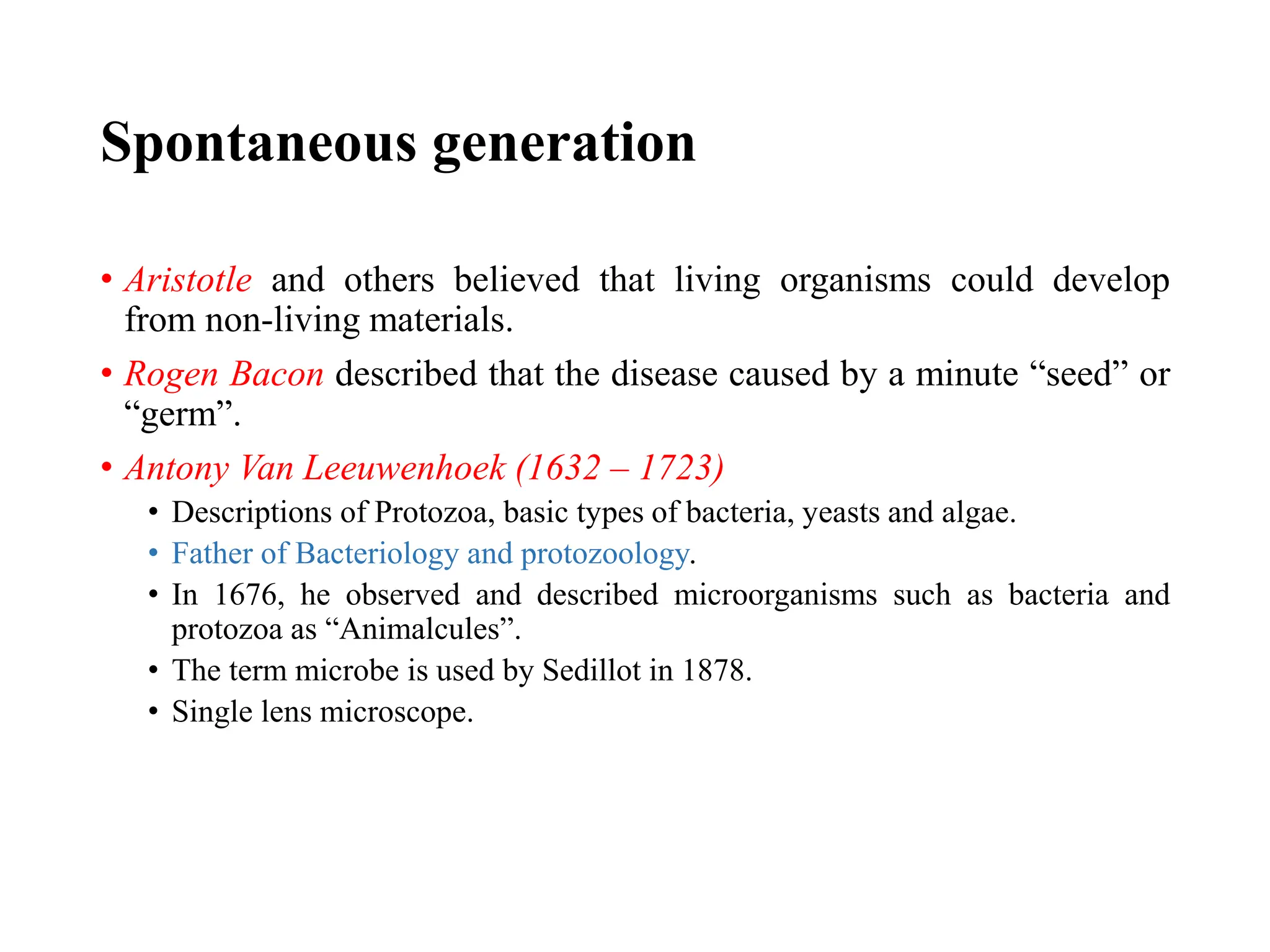 Spontaneous generation
• Aristotle and others believed that living organisms could develop
from non-living materials.
• Rogen Bacon described that the disease caused by a minute “seed” or
“germ”.
• Antony Van Leeuwenhoek (1632 – 1723)
• Descriptions of Protozoa, basic types of bacteria, yeasts and algae.
• Father of Bacteriology and protozoology.
• In 1676, he observed and described microorganisms such as bacteria and
protozoa as “Animalcules”.
• The term microbe is used by Sedillot in 1878.
• Single lens microscope.
 