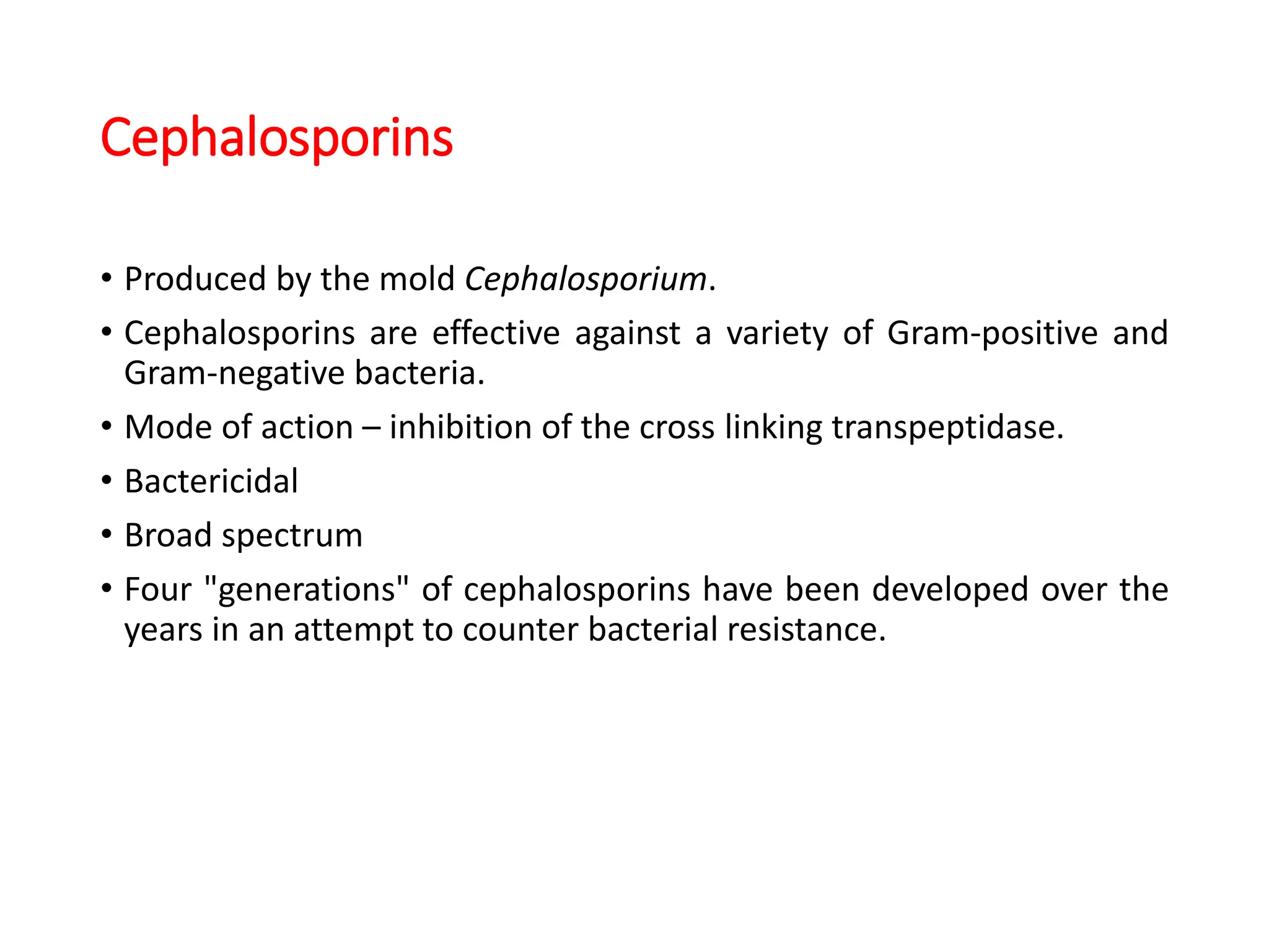 Cephalosporins
• Produced by the mold Cephalosporium.
• Cephalosporins are effective against a variety of Gram-positive and
Gram-negative bacteria.
• Mode of action – inhibition of the cross linking transpeptidase.
• Bactericidal
• Broad spectrum
• Four "generations" of cephalosporins have been developed over the
years in an attempt to counter bacterial resistance.
 