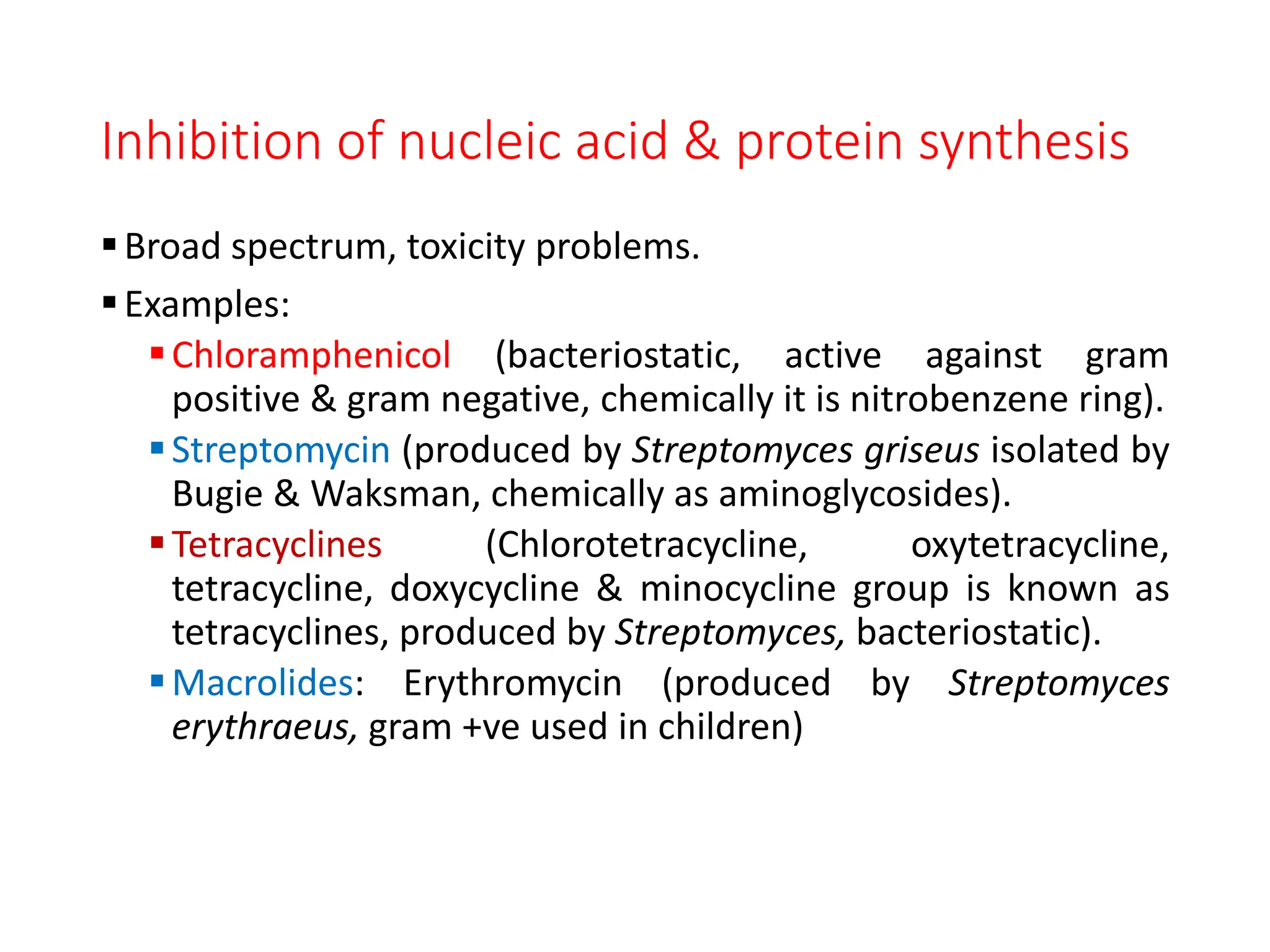 Inhibition of nucleic acid & protein synthesis
Broad spectrum, toxicity problems.
Examples:
Chloramphenicol (bacteriostatic, active against gram
positive & gram negative, chemically it is nitrobenzene ring).
Streptomycin (produced by Streptomyces griseus isolated by
Bugie & Waksman, chemically as aminoglycosides).
Tetracyclines (Chlorotetracycline, oxytetracycline,
tetracycline, doxycycline & minocycline group is known as
tetracyclines, produced by Streptomyces, bacteriostatic).
Macrolides: Erythromycin (produced by Streptomyces
erythraeus, gram +ve used in children)
 