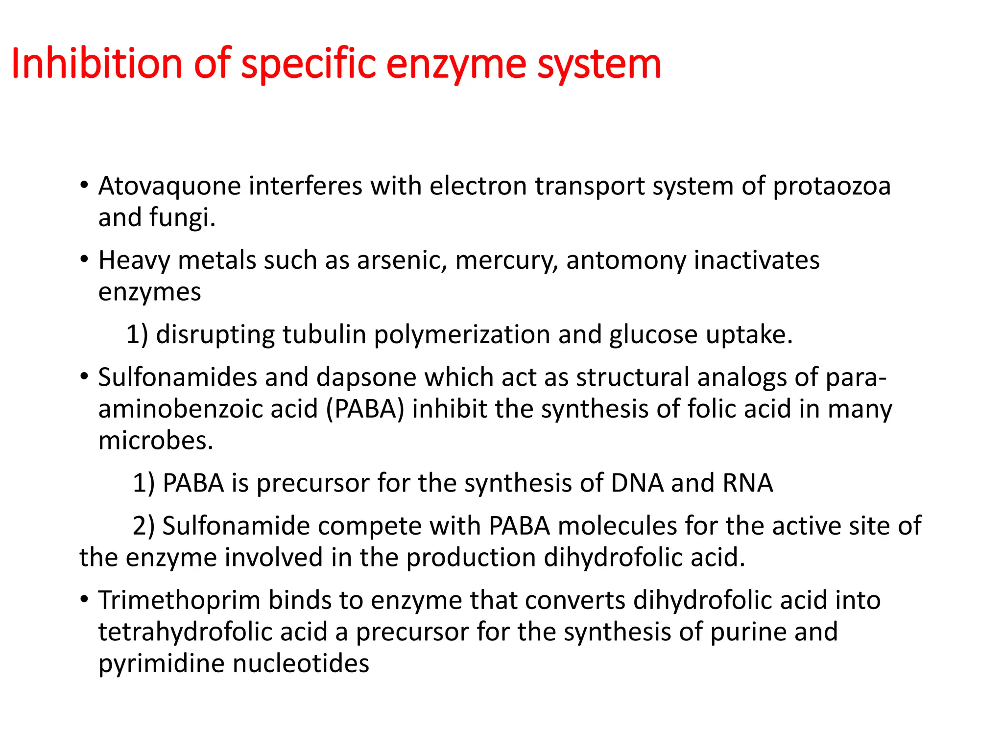 Inhibition of specific enzyme system
• Atovaquone interferes with electron transport system of protaozoa
and fungi.
• Heavy metals such as arsenic, mercury, antomony inactivates
enzymes
1) disrupting tubulin polymerization and glucose uptake.
• Sulfonamides and dapsone which act as structural analogs of para-
aminobenzoic acid (PABA) inhibit the synthesis of folic acid in many
microbes.
1) PABA is precursor for the synthesis of DNA and RNA
2) Sulfonamide compete with PABA molecules for the active site of
the enzyme involved in the production dihydrofolic acid.
• Trimethoprim binds to enzyme that converts dihydrofolic acid into
tetrahydrofolic acid a precursor for the synthesis of purine and
pyrimidine nucleotides
 