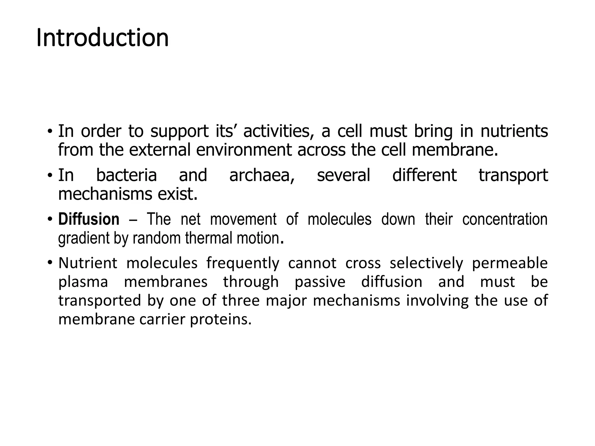 Introduction
• In order to support its’ activities, a cell must bring in nutrients
from the external environment across the cell membrane.
• In bacteria and archaea, several different transport
mechanisms exist.
• Diffusion – The net movement of molecules down their concentration
gradient by random thermal motion.
• Nutrient molecules frequently cannot cross selectively permeable
plasma membranes through passive diffusion and must be
transported by one of three major mechanisms involving the use of
membrane carrier proteins.
 