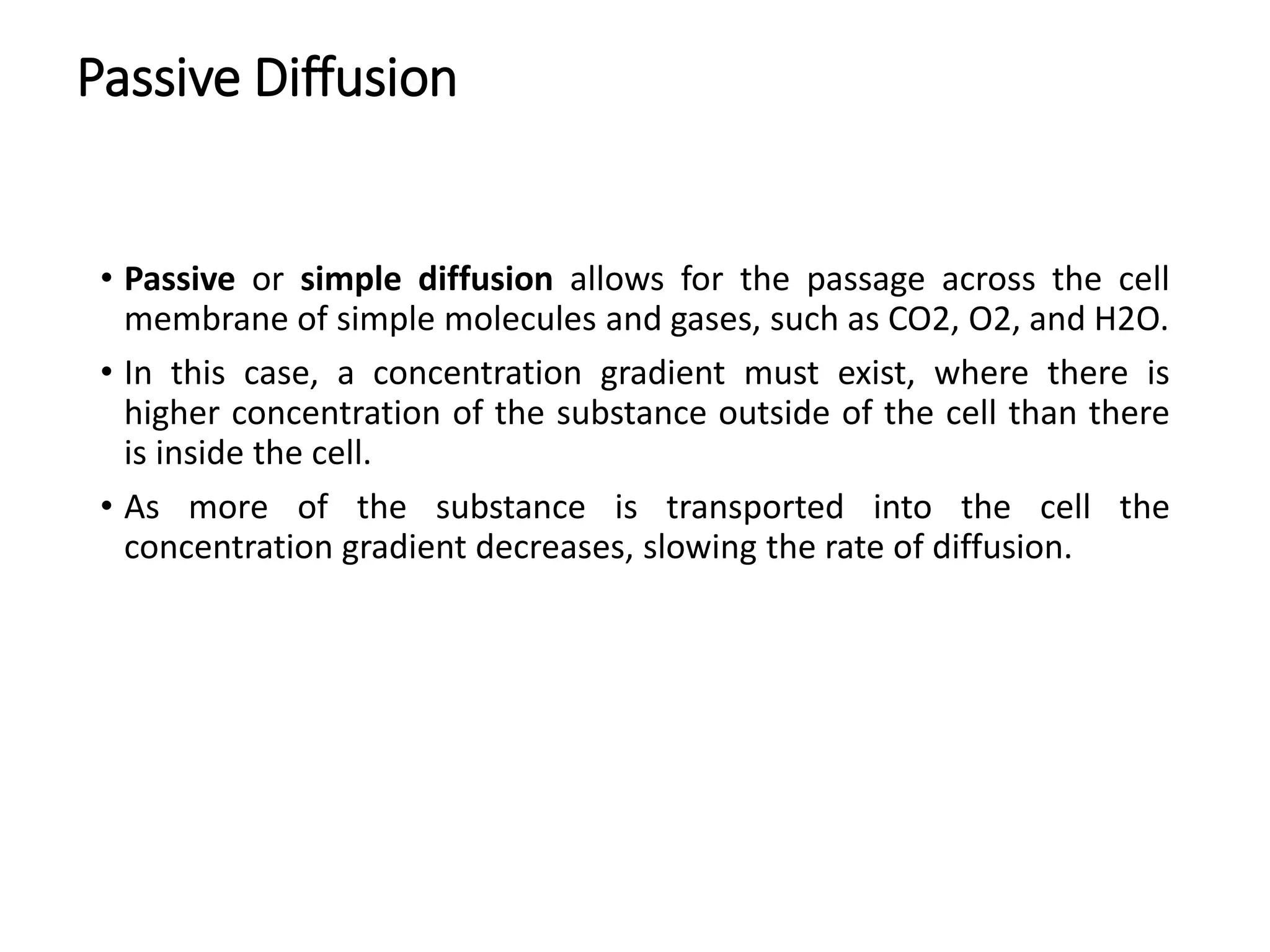 Passive Diffusion
• Passive or simple diffusion allows for the passage across the cell
membrane of simple molecules and gases, such as CO2, O2, and H2O.
• In this case, a concentration gradient must exist, where there is
higher concentration of the substance outside of the cell than there
is inside the cell.
• As more of the substance is transported into the cell the
concentration gradient decreases, slowing the rate of diffusion.
 