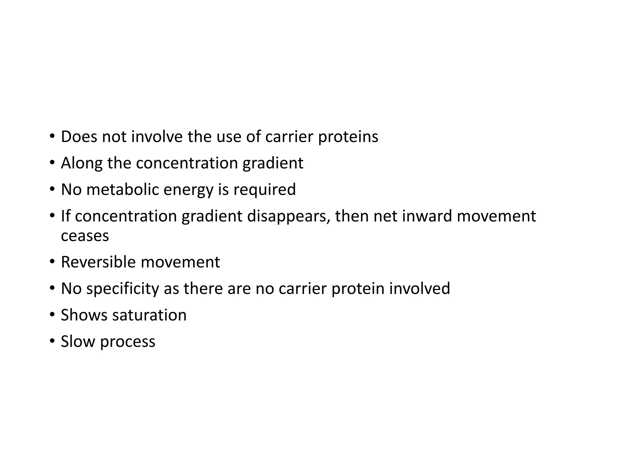 • Does not involve the use of carrier proteins
• Along the concentration gradient
• No metabolic energy is required
• If concentration gradient disappears, then net inward movement
ceases
• Reversible movement
• No specificity as there are no carrier protein involved
• Shows saturation
• Slow process
 