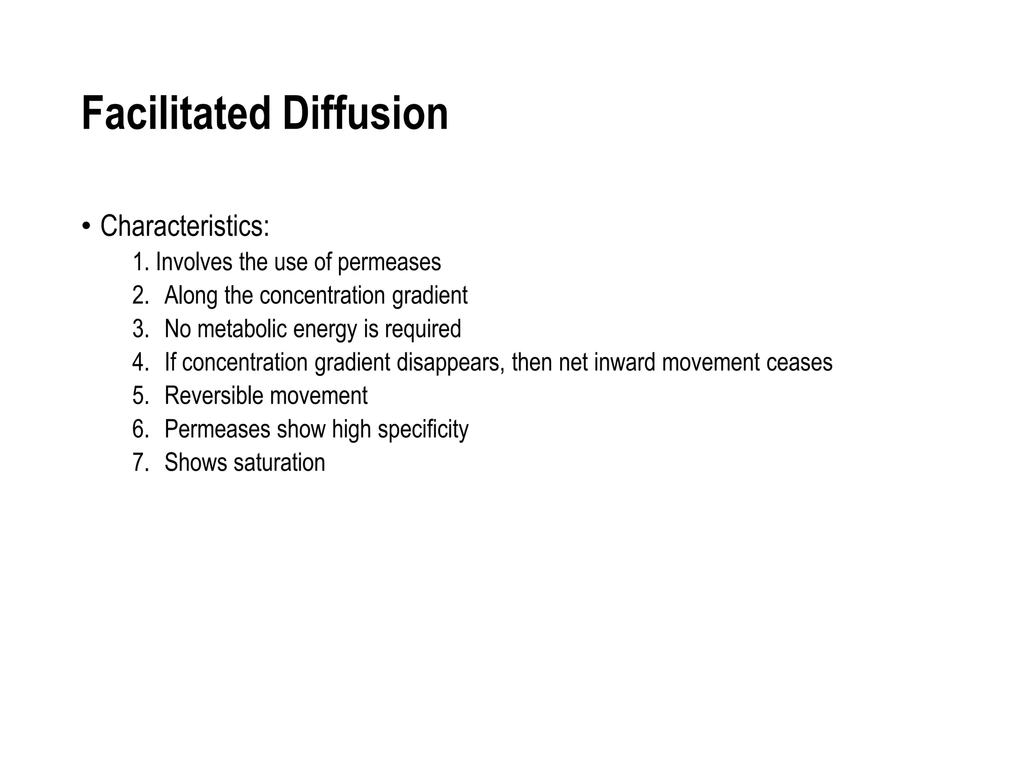 Facilitated Diffusion
• Characteristics:
1. Involves the use of permeases
2. Along the concentration gradient
3. No metabolic energy is required
4. If concentration gradient disappears, then net inward movement ceases
5. Reversible movement
6. Permeases show high specificity
7. Shows saturation
 