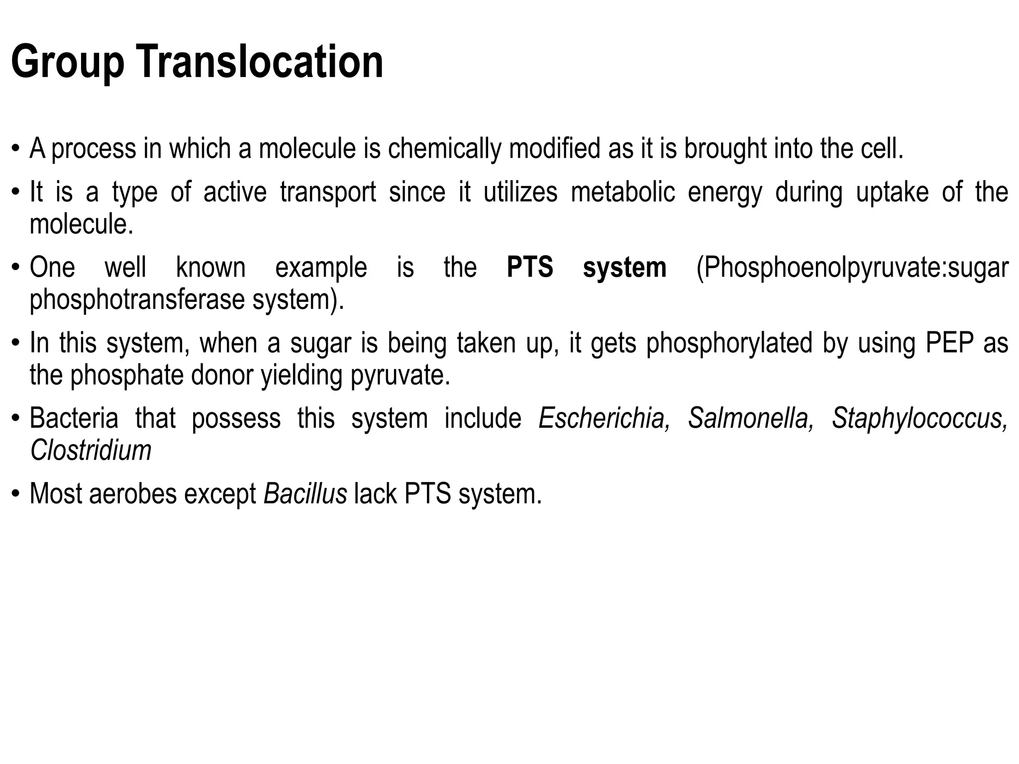 Group Translocation
• A process in which a molecule is chemically modified as it is brought into the cell.
• It is a type of active transport since it utilizes metabolic energy during uptake of the
molecule.
• One well known example is the PTS system (Phosphoenolpyruvate:sugar
phosphotransferase system).
• In this system, when a sugar is being taken up, it gets phosphorylated by using PEP as
the phosphate donor yielding pyruvate.
• Bacteria that possess this system include Escherichia, Salmonella, Staphylococcus,
Clostridium
• Most aerobes except Bacillus lack PTS system.
 