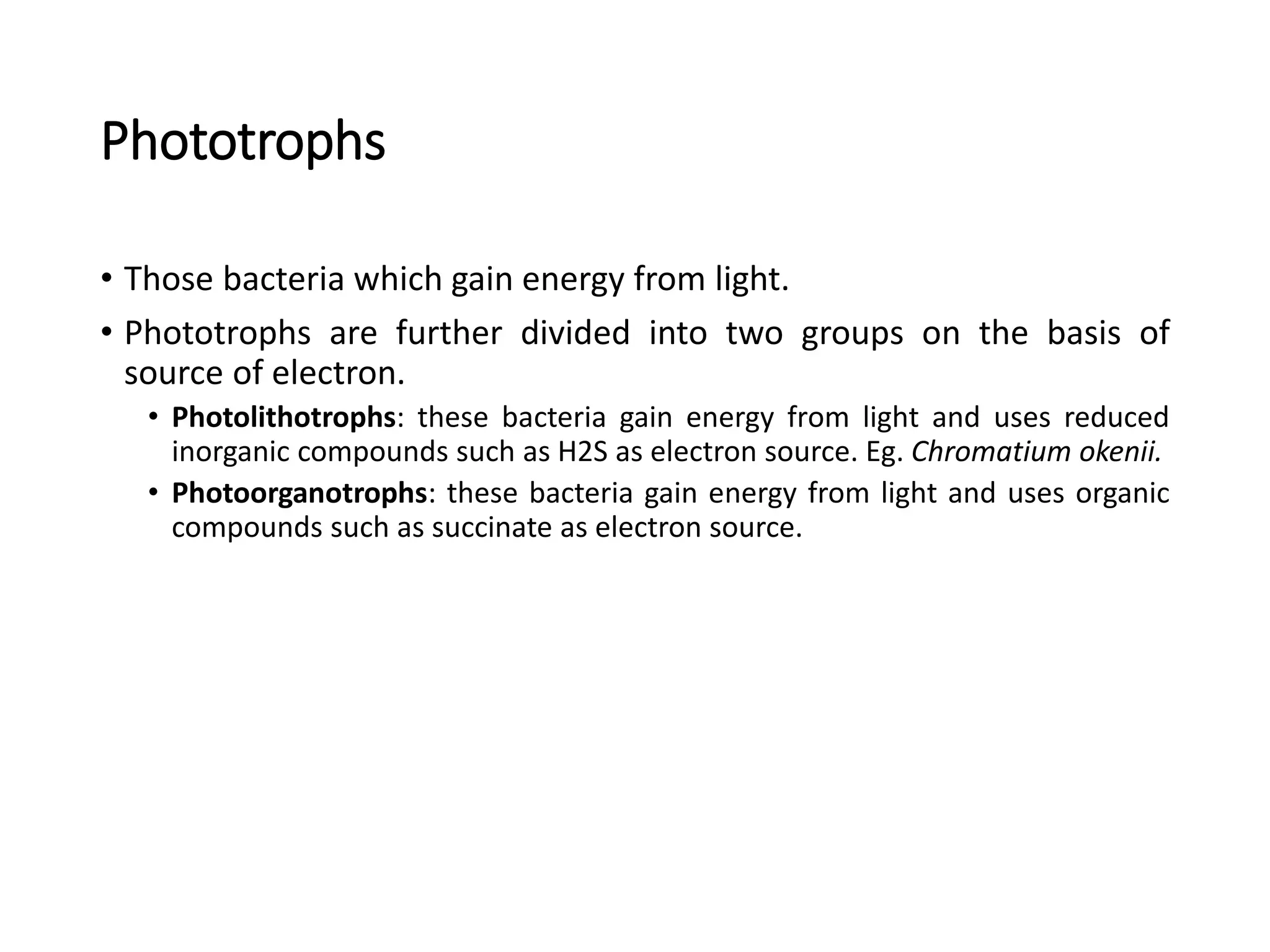 Phototrophs
• Those bacteria which gain energy from light.
• Phototrophs are further divided into two groups on the basis of
source of electron.
• Photolithotrophs: these bacteria gain energy from light and uses reduced
inorganic compounds such as H2S as electron source. Eg. Chromatium okenii.
• Photoorganotrophs: these bacteria gain energy from light and uses organic
compounds such as succinate as electron source.
 