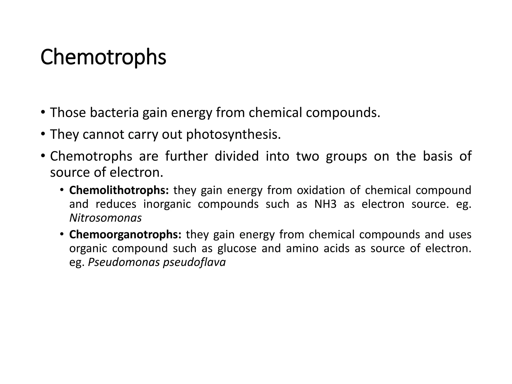 Chemotrophs
• Those bacteria gain energy from chemical compounds.
• They cannot carry out photosynthesis.
• Chemotrophs are further divided into two groups on the basis of
source of electron.
• Chemolithotrophs: they gain energy from oxidation of chemical compound
and reduces inorganic compounds such as NH3 as electron source. eg.
Nitrosomonas
• Chemoorganotrophs: they gain energy from chemical compounds and uses
organic compound such as glucose and amino acids as source of electron.
eg. Pseudomonas pseudoflava
 