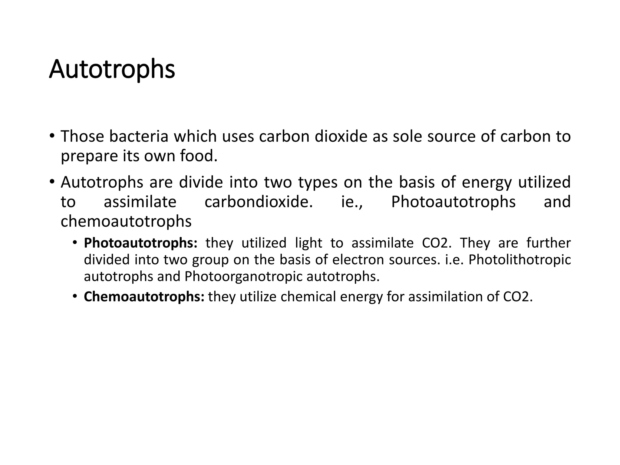 Autotrophs
• Those bacteria which uses carbon dioxide as sole source of carbon to
prepare its own food.
• Autotrophs are divide into two types on the basis of energy utilized
to assimilate carbondioxide. ie., Photoautotrophs and
chemoautotrophs
• Photoautotrophs: they utilized light to assimilate CO2. They are further
divided into two group on the basis of electron sources. i.e. Photolithotropic
autotrophs and Photoorganotropic autotrophs.
• Chemoautotrophs: they utilize chemical energy for assimilation of CO2.
 