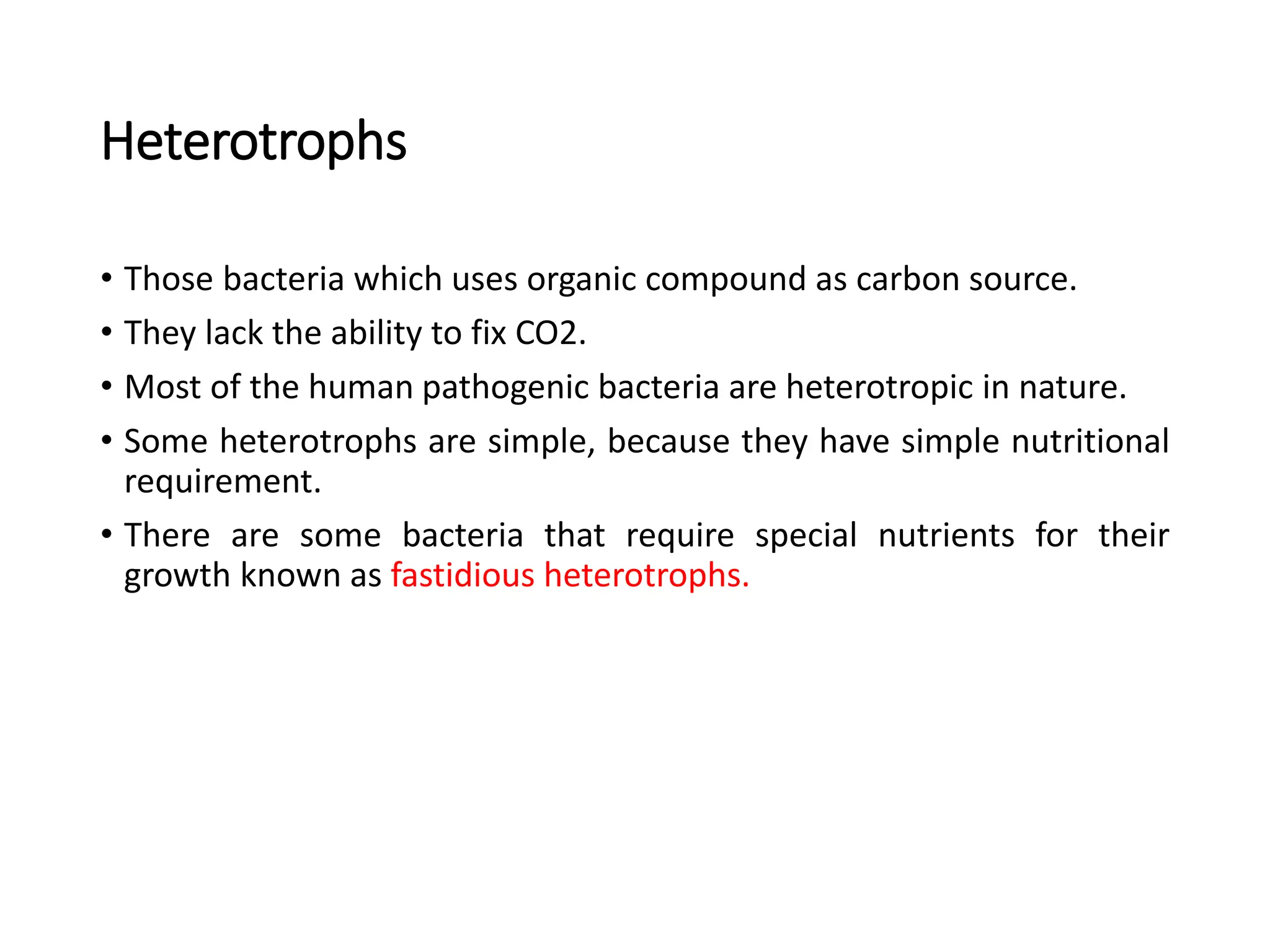 Heterotrophs
• Those bacteria which uses organic compound as carbon source.
• They lack the ability to fix CO2.
• Most of the human pathogenic bacteria are heterotropic in nature.
• Some heterotrophs are simple, because they have simple nutritional
requirement.
• There are some bacteria that require special nutrients for their
growth known as fastidious heterotrophs.
 